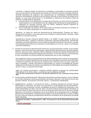 Los libros y registros deben ser llevados en castellano y expresados en moneda nacional;
salvo que se trate de contribuyentes que reciban y/o efectúen inversión extranjera directa en
moneda extranjera, de acuerdo a los requisitos que se establezcan mediante Decreto
Supremo refrendado por el Ministro de Economía y Finanzas, y que al efecto contraten con el
Estado, en cuyo caso podrán llevar la contabilidad en dólares de los Estados Unidos de
América, considerando lo siguiente:
a. La presentación de la declaración y el pago de los tributos, así como el de las sanciones
relacionadas con el incumplimiento de las obligaciones tributarias correspondientes, se
realizarán en moneda nacional. Para tal efecto, mediante Decreto Supremo se
establecerá el procedimiento aplicable.
b. Para la aplicación de saldos a favor generados en periodos anteriores se tomarán en
cuenta los saldos declarados en moneda nacional.
Asimismo, en todos los casos las Resoluciones de Determinación, Órdenes de Pago y
Resoluciones de Multa u otro documento que notifique la Administración Tributaria, serán
emitidos en moneda nacional.
Igualmente el deudor tributario deberá indicar a la SUNAT el lugar donde se llevan los
mencionados libros, registros, sistemas, programas, soportes portadores de microformas
grabadas, soportes magnéticos u otros medios de almacenamiento de información y demás
antecedentes electrónicos que sustenten la contabilidad; en la forma, plazos y condiciones
que ésta establezca.
5. Permitir el controlpor la Administración Tributaria,asícomo presentar o exhibir,en las oficinas
fiscales o ante los funcionarios autorizados, según señale la Administración, las declaraciones,
informes, libros de actas, registros y libros contables y demás documentos relacionados con
hechos susceptibles de generar obligaciones tributarias, en la forma, plazos y condiciones que
le sean requeridos, así como formular las aclaraciones que le sean solicitadas.
Esta obligación incluye la de proporcionar los datos necesarios para conocer los programas y
los archivos en medios magnéticoso de cualquier otra naturaleza;asícomo la de proporcionar
o facilitar la obtención de copias de las declaraciones, informes, libros de actas, registros y
libros contables y demás documentos relacionados con hechos susceptibles de generar
obligaciones tributarias, las mismas que deberán ser refrendadas por el sujeto fiscalizado o,
de ser el caso, su representante legal.
(118) Los sujetos exonerados o inafectos también deberán presentar las declaraciones
informativas en la forma, plazo y condiciones que establezca la SUNAT.
(118) P árrafo incorporado por el Artículo 5° del Decreto Legislativo Nº 1121, publicado el 18 de j ulio de
2012.
6. Proporcionar a la Administración Tributaria la información que ésta requiera, o la que ordenen
las normas tributarias, sobre las actividades del deudor tributario o de terceros con los que
guarden relación, de acuerdo a la forma, plazos y condiciones establecidas.
7. (119)Almacenar, archivar y conservar los libros y registros, llevados de manera manual,
mecanizada o electrónica, así como los documentos y antecedentes de las operaciones o
situaciones que constituyan hechos susceptibles de generar obligaciones tributarias o que
estén relacionadas con ellas, cinco (5) años o durante el plazo de prescripción del tributo, el
que fuera mayor. El plazo de cinco (5) años se computa a partir del uno (1) de enero del año
siguiente a la fecha de vencimiento de la presentación de la declaración de la obligación
tributaria correspondiente. Tratándose de los pagos a cuenta del impuesto a la renta, el plazo
de cinco años se computa considerando la fecha de vencimiento de la declaración anual del
citado impuesto.
(P rimer párrafo del numeral 7 del artículo 87° modificado por el artículo 3° del Decreto Legislativo N° 1315,
publicado el 31.12.2016 y vigente desde el 1.1.2017 de acuerdo con su Única Disposición Complementaria
Final).
TEXTO ANTERIOR
 
