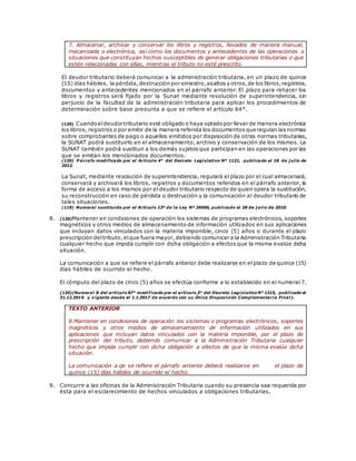 7. Almacenar, archivar y conservar los libros y registros, llevados de manera manual,
mecanizada o electrónica, así como los documentos y antecedentes de las operaciones o
situaciones que constituyan hechos susceptibles de generar obligaciones tributarias o que
estén relacionadas con ellas, mientras el tributo no esté prescrito.
El deudor tributario deberá comunicar a la administración tributaria, en un plazo de quince
(15) días hábiles, la pérdida,destrucción por siniestro,asaltos y otros,de los libros,registros,
documentos y antecedentes mencionados en el párrafo anterior. El plazo para rehacer los
libros y registros será fijado por la Sunat mediante resolución de superintendencia, sin
perjuicio de la facultad de la administración tributaria para aplicar los procedimientos de
determinación sobre base presunta a que se refiere el artículo 64°.
(120) Cuandoeldeudor tributario esté obligado o haya optadopor llevar de manera electrónica
los libros, registros o por emitir de la manera referida los documentos que regulan las normas
sobre comprobantes de pago o aquellos emitidos por disposición de otras normas tributarias,
la SUNAT podrá sustituirlo en el almacenamiento, archivo y conservación de los mismos. La
SUNAT también podrá sustituir a los demás sujetos que participan en las operaciones por las
que se emitan los mencionados documentos.
(120) P árrafo modificado por el Artículo 4° del Decreto Legislativo Nº 1121, publicado el 18 de j ulio de
2012.
La Sunat, mediante resolución de superintendencia, regulará el plazo por el cual almacenará,
conservará y archivará los libros, registros y documentos referidos en el párrafo anterior, la
forma de acceso a los mismos por el deudor tributario respecto de quien opera la sustitución,
su reconstrucción en caso de pérdida o destrucción y la comunicación al deudor tributario de
tales situaciones.
(119) Numeral sustituido por el Artículo 13º de la Ley Nº 29566, publicado el 28 de j ulio de 2010.
8. (120)Mantener en condiciones de operación los sistemas de programas electrónicos, soportes
magnéticos y otros medios de almacenamiento de información utilizados en sus aplicaciones
que incluyan datos vinculados con la materia imponible, cinco (5) años o durante el plazo
prescripción deltributo,elque fuera mayor, debiendo comunicar a la Administración Tributaria
cualquier hecho que impida cumplir con dicha obligación a efectos que la misma evalúe dicha
situación.
La comunicación a que se refiere el párrafo anterior debe realizarse en el plazo de quince (15)
días hábiles de ocurrido el hecho.
El cómputo del plazo de cinco (5) años se efectúa conforme a lo establecido en el numeral 7.
(120)(Numeral 8 del artículo 87° modificado por el artículo 3° del Decreto Legislativo N° 1315, publicado el
31.12.2016 y vigente desde el 1.1.2017 de acuerdo con su Única Disposición Complementaria Final).
TEXTO ANTERIOR
8.Mantener en condiciones de operación los sistemas o programas electrónicos, soportes
magnéticos y otros medios de almacenamiento de información utilizados en sus
aplicaciones que incluyan datos vinculados con la materia imponible, por el plazo de
prescripción del tributo, debiendo comunicar a la Administración Tributaria cualquier
hecho que impida cumplir con dicha obligación a efectos de que la misma evalúe dicha
situación.
La comunicación a qe se refiere el párrafo anterior deberá realizarse en el plazo de
quince (15) días hábiles de ocurrido el hecho.
9. Concurrir a las oficinas de la Administración Tributaria cuando su presencia sea requerida por
ésta para el esclarecimiento de hechos vinculados a obligaciones tributarias.
 