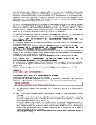 Cuando la declaración rectificatoria a que se refiere el párrafo anterior surta efectos, la deuda
tributaria determinada en el procedimiento de fiscalización parcial que se reduzca o elimine por
efecto de dicha declaración no podrá ser materia de un procedimiento de cobranza coactiva,
debiendo modificarse o dejarse sin efecto la resolución que la contiene en aplicación de lo
dispuesto en el numeral 2 del artículo 108°, lo cual no implicará el desconocimiento de los reparos
efectuados en la mencionada fiscalización parcial.
No surtirá efectos aquella declaración rectificatoria presentadacon posterioridad alplazo otorgado
por la Administración Tributaria según lo dispuesto en el artículo 75° o una vez culminado el
proceso de verificación o fiscalización parcialo definitiva,por los aspectosde los tributos y períodos
o por los tributos y períodos,respectivamente que hayansido motivo de verificación o fiscalización,
salvo que la declaración rectificatoria determine una mayor obligación.
(122) Artículo modificado por el Artículo 3° del Decreto Legislativo Nº 1113, publicado el 5 de j ulio de 2012, que
entró en vigencia a los sesenta (60) días hábiles siguientes a la fecha de su publicación.
(123) Artículo 89°.- CUMPLIMIENTO DE OBLIGACIONES TRIBUTARIAS DE LAS
PERSONAS JURIDICAS
En el caso de las personas jurídicas, las obligaciones tributarias deberán ser cumplidas por sus
representantes legales.
(123) Artículo sustituido por el Artículo 23º de la Ley Nº 27038, publicada el 31 de diciembre de 1998.
(124) Artículo 90°.- CUMPLIMIENTO DE OBLIGACIONES TRIBUTARIAS DE LAS
ENTIDADES QUE CARECEN DE PERSONERIA JURIDICA
En el caso de las entidades que carezcan de personería jurídica, las obligaciones tributarias se
cumplirán por quien administre los bienes o en su defecto, por cualquiera de los integrantes de la
entidad, sean personas naturales o jurídicas.
(124) Artículo sustituido por el Artículo 23º de la Ley Nº 27038, publicada el 31 de diciembre de 1998.
(125) Artículo 91°.- CUMPLIMIENTO DE OBLIGACIONES TRIBUTARIAS DE LAS
SOCIEDADES CONYUGALES Y SUCESIONES INDIVISAS
En las sociedades conyugales o sucesiones indivisas, las obligaciones tributarias se cumplirán por
los representantes legales, administradores, albaceas o, en su defecto, por cualquiera de los
interesados.
(125) Artículo sustituido por el Artículo 23º de la Ley Nº 27038, publicada el 31 de diciembre de 1998.
TITULO V
DERECHOS DE LOS ADMINISTRADOS
(126) Artículo 92º.- DERECHOS DE LOS ADMINISTRADOS
Los administrados tienen derecho, entre otros a:
(Encabezado del Artículo 92° modificado por el artículo 3° del Decreto Legislativo N° 1315, publicado el
31.12.2016 y vigente desde el 1.1.2017 de acuerdo con su Única Disposición Complementaria Final).
TEXTO ANTERIOR
Los deudores tributarios tienen derecho, entre otros, a:
a) Ser tratados con respeto y consideración por el personal al servicio de la Administración
Tributaria;
b) (127) Exigir la devolución de lo pagado indebidamente o en exceso, de acuerdo con las normas
vigentes.
El derecho a la devolución de pagos indebidos o en exceso, en el caso de personas naturales,
incluye a los herederos y causahabientes del deudor tributario quienes podrán solicitarlo en
los términos establecidos por el Artículo 39°.
Asimismo, las personas naturales que perciban rentas de cuarta y/o quinta categorías, sin
perjuicio de la obligación o no de presentar la declaración jurada anual del impuesto a la
renta, tienen derecho a la devolución de oficio de los pagos en exceso que se originen como
consecuencia de las deducciones anuales establecidas en el artículo 46° de la Ley del
Impuesto a la Renta u otros motivos.
(127)(Literal b) del artículo 92° modificado por el artículo 3° de la Ley N° 30734, publicado el 28.2.2018 y
vigente desde el 1.3.2018).
 