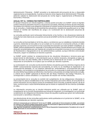 Administración Tributaria - SUNAT proceder a la elaboración del proyecto de ley o disposición
reglamentaria correspondiente. Cuando se trate de otros órganos de la Administración Tributaria,
deberán solicitar la elaboración del proyecto de norma legal o reglamentaria al Ministerio de
Economía y Finanzas.
Artículo 95º-A.- CONSULTAS PARTICULARES
El deudor tributario con interés legítimo y directo podrá consultar a la SUNAT sobre el régimen
jurídico tributario aplicable a hechos o situaciones concretas,referidas almismo deudor tributario,
vinculados con tributos cuya obligación tributaria no hubiera nacido almomento de la presentación
de la consulta o, tratándose de procedimientos aduaneros, respecto de aquellos que no se haya
iniciado el trámite del manifiesto de carga o la numeración de la declaración aduanera de
mercancías.
La consulta particular será rechazada liminarmente si los hechos o las situaciones materia de
consulta han sido materia de una opinión previa de la SUNAT conforme al artículo 93º del presente
Código.
La consulta será presentada en la forma, plazo y condiciones que se establezca mediante decreto
supremo; debiendo ser devuelta si no se cumple con lo previsto en el presente artículo, en dicho
decreto supremo o se encuentre en los supuestos de exclusión que este también establezca. La
SUNAT deberá abstenerse de responder a consultas particulares cuando detecte que el hecho o la
situación caracterizados que son materia de consulta se encuentren incursas en un procedimiento
de fiscalización o impugnación en la vía administrativa o judicial, aunque referido a otro deudor
tributario, según lo establezca el decreto supremo.
La SUNAT podrá solicitar la comparecencia de los deudores tributarios o terceros para que
proporcionen la información y documentación que se estime necesaria, otorgando un plazo no
menor de cinco (5) días hábiles, más el término de la distancia de ser el caso. La SUNAT dará
respuesta al consultante en el plazo que se señale por decreto supremo.
La contestación a la consulta escrita tendrá efectos vinculantes para los distintos órganos de la
SUNAT exclusivamente respecto del consultante, en tanto no se modifique la legislación o la
jurisprudencia aplicable; no se hubieran alterado los antecedentes o circunstancias del caso
consultado;una variable no contempladaen la consultao su respuesta no determine que elsentido
de esta última haya debido ser diferente;o los hechos o situaciones concretas materia de consulta,
a criterio de la SUNAT aplicando la Norma XVI del Título Preliminar del Código Tributario, no
correspondan a actos simulados o a supuestos de elusión de normas tributarias.
La presentación de la consulta no eximirá del cumplimiento de las obligaciones tributarias ni
interrumpe los plazos establecidos en las normas tributarias para dicho efecto. El consultante no
podrá interponer recurso alguno contra la contestación de la consulta, pudiendo hacerlo, de ser el
caso, contra el acto o actos administrativos que se dicten en aplicación de los criterios contenidos
en ellas.
La información provista por el deudor tributario podrá ser utilizada por la SUNAT para el
cumplimiento de su función fiscalizadora que incluye la inspección, la investigación y el control del
cumplimiento de obligaciones tributarias, incluso de aquellos sujetos que gocen de inafectación,
exoneración o beneficios tributarios.
Las absoluciones de las consultas particulares serán publicadas en el portal de la SUNAT, en la
forma establecida por decreto supremo.
(Artículo incorporado por el Artículo 6° de la Ley N° 30296, publicada el 31 de diciembre de 2014, que entrará
en vigencia a los 120 días hábiles computados a partir de la entrada en vigencia de dicha Ley conforme al numeral
4 y a su Quinta Disposición Complementaria Final).
(Ver Segunda Disposición Complementaria Final y Única Disposición Complementaria Transitoria de la Ley N°
30296 publicada el 31 de diciembre de 2014).
TITULO VI
OBLIGACIONES DE TERCEROS
 