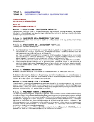 TITULO II. DEUDOR TRIBUTARIO
TITULO III. TRANSMISION Y EXTINCION DE LA OBLIGACION TRIBUTARIA
LIBRO PRIMERO
LA OBLIGACION TRIBUTARIA
TITULO I
DISPOSICIONES GENERALES
Artículo 1º.- CONCEPTO DE LA OBLIGACION TRIBUTARIA
La obligación tributaria, que es de derecho público, es el vínculo entre el acreedor y el deudor
tributario, establecido por ley, que tiene por objeto el cumplimiento de la prestación tributaria,
siendo exigible coactivamente.
Artículo 2º.- NACIMIENTO DE LA OBLIGACION TRIBUTARIA
La obligación tributaria nace cuando se realiza el hecho previsto en la ley, como generador de
dicha obligación.
Artículo 3º.- EXIGIBILIDAD DE LA OBLIGACIÓN TRIBUTARIA
La obligación tributaria es exigible:
1. Cuando deba ser determinada por el deudor tributario, desde el día siguiente al vencimiento
del plazo fijado por Ley o reglamento y, a falta de este plazo, a partir del décimo sexto día
del mes siguiente al nacimiento de la obligación.
(8) Tratándose de tributos administrados por la SUNAT, desde el día siguiente al vencimiento
del plazo fijado en el Artículo 29º de este Código o en la oportunidad prevista en las normas
especiales en el supuesto contemplado en el inciso e) de dicho artículo.
(8) P árrafo sustituido por el Artículo 4º del Decreto Legislativo N° 953, publicado el 5 de febrero de 2004.
2. Cuando deba ser determinada por la Administración Tributaria, desde el día siguiente al
vencimiento del plazo para el pago que figure en la resolución que contenga la determinación
de la deuda tributaria. A falta de este plazo, a partir del décimo sexto día siguiente al de su
notificación.
Artículo 4º.- ACREEDOR TRIBUTARIO
Acreedor tributario es aquél en favor del cual debe realizarse la prestación tributaria.
El Gobierno Central, los Gobiernos Regionales y los Gobiernos Locales, son acreedores de la
obligación tributaria, así como las entidades de derecho público con personería jurídica propia,
cuando la ley les asigne esa calidad expresamente.
Artículo 5º.- CONCURRENCIA DE ACREEDORES
Cuando varias entidades públicas sean acreedores tributarios de un mismo deudor y la suma no
alcance a cubrir la totalidad de la deuda tributaria, el Gobierno Central, los Gobiernos Regionales,
los Gobiernos Locales y las entidades de derecho público con personería jurídica propia concurrirán
en forma proporcional a sus respectivas acreencias.
Artículo 6°.- PRELACIÓN DE DEUDAS TRIBUTARIAS
Las deudas por tributos gozan del privilegio general sobre todos los bienes del deudor tributario y
tendrán prelación sobre las demás obligaciones en cuanto concurran con acreedorescuyos créditos
no sean por el pago de remuneraciones y beneficios sociales adeudados a los trabajadores; las
aportaciones impagas al Sistema Privado de Administración de Fondos de Pensiones y al Sistema
Nacional de Pensiones, las aportaciones impagas al Seguro Social de Salud – ESSALUD, y los
intereses y gastos que por tales conceptos pudieran devengarse, incluso los conceptos a que se
refiere el Artículo 30° del Decreto Ley N° 25897; alimentos y; e hipoteca o cualquier otro derecho
real inscrito en el correspondiente Registro.
(P rimer párrafo modificado por el Artículo 2° del Decreto Legislativo N.° 1170, publicado el 7.12.2013 y vigente
desde el 8.12. 2013). (*) Rectificado por Fe de Erratas publicado el 17.12.2013.
 