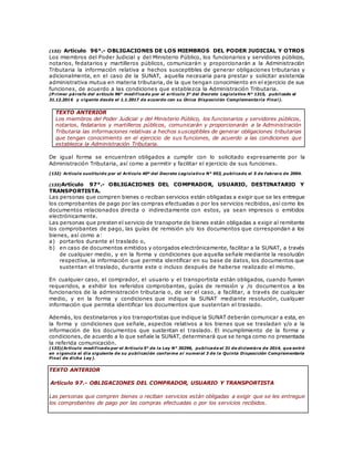 (132) Artículo 96°.- OBLIGACIONES DE LOS MIEMBROS DEL PODER JUDICIAL Y OTROS
Los miembros del Poder Judicial y del Ministerio Público, los funcionarios y servidores públicos,
notarios, fedatarios y martilleros públicos, comunicarán y proporcionarán a la Administración
Tributaria la información relativa a hechos susceptibles de generar obligaciones tributarias y
adicionalmente, en el caso de la SUNAT, aquella necesaria para prestar y solicitar asistencia
administrativa mutua en materia tributaria, de la que tengan conocimiento en el ejercicio de sus
funciones, de acuerdo a las condiciones que establezca la Administración Tributaria.
(P rimer párrafo del artículo 96° modificado por el artículo 3° del Decreto Legislativo N° 1315, publicado el
31.12.2016 y vigente desde el 1.1.2017 de acuerdo con su Única Disposición Complementaria Final).
TEXTO ANTERIOR
Los miembros del Poder Judicial y del Ministerio Público, los funcionarios y servidores públicos,
notarios, fedatarios y martilleros públicos, comunicarán y proporcionarán a la Administración
Tributaria las informaciones relativas a hechos susceptibles de generar obligaciones tributarias
que tengan conocimiento en el ejercicio de sus funciones, de acuerdo a las condiciones que
establezca la Administración Tributaria.
De igual forma se encuentran obligados a cumplir con lo solicitado expresamente por la
Administración Tributaria, así como a permitir y facilitar el ejercicio de sus funciones.
(132) Artículo sustituido por el Artículo 40º del Decreto Legislativo N° 953, publicado el 5 de febrero de 2004.
(133)Artículo 97°.- OBLIGACIONES DEL COMPRADOR, USUARIO, DESTINATARIO Y
TRANSPORTISTA.
Las personas que compren bienes o reciban servicios están obligadas a exigir que se les entregue
los comprobantes de pago por las compras efectuadas o por los servicios recibidos, así como los
documentos relacionados directa o indirectamente con estos, ya sean impresos o emitidos
electrónicamente.
Las personas que presten el servicio de transporte de bienes están obligadas a exigir al remitente
los comprobantes de pago, las guías de remisión y/o los documentos que correspondan a los
bienes, así como a:
a) portarlos durante el traslado o,
b) en caso de documentos emitidos y otorgados electrónicamente, facilitar a la SUNAT, a través
de cualquier medio, y en la forma y condiciones que aquella señale mediante la resolución
respectiva, la información que permita identificar en su base de datos, los documentos que
sustentan el traslado, durante este o incluso después de haberse realizado el mismo.
En cualquier caso, el comprador, el usuario y el transportista están obligados, cuando fueran
requeridos, a exhibir los referidos comprobantes, guías de remisión y /o documentos a los
funcionarios de la administración tributaria o, de ser el caso, a facilitar, a través de cualquier
medio, y en la forma y condiciones que indique la SUNAT mediante resolución, cualquier
información que permita identificar los documentos que sustentan el traslado.
Además, los destinatarios y los transportistas que indique la SUNAT deberán comunicar a esta, en
la forma y condiciones que señale, aspectos relativos a los bienes que se trasladan y/o a la
información de los documentos que sustentan el traslado. El incumplimiento de la forma y
condiciones, de acuerdo a lo que señale la SUNAT, determinará que se tenga como no presentada
la referida comunicación.
(133)(Artículo modificado por el Artículo 5° de la Ley N° 30296, publicada el 31 de diciembre de 2014, que entró
en vigencia el día siguiente de su publicación conforme al numeral 3 de la Quinta Disposición Complementaria
Final de dicha Ley).
TEXTO ANTERIOR
Artículo 97.- OBLIGACIONES DEL COMPRADOR, USUARIO Y TRANSPORTISTA
Las personas que compren bienes o reciban servicios están obligadas a exigir que se les entregue
los comprobantes de pago por las compras efectuadas o por los servicios recibidos.
 