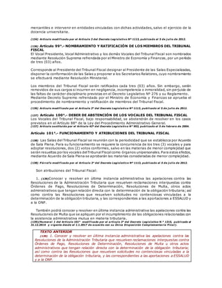 mercantiles e intervenir en entidades vinculadas con dichas actividades, salvo el ejercicio de la
docencia universitaria.
(134) Artículo modificado por el Artículo 3 del Decreto Legislativo Nº 1113, publicado el 5 de j ulio de 2012.
(136) Artículo 99°.- NOMBRAMIENTO Y RATIFICACIÓN DE LOS MIEMBROS DEL TRIBUNAL
FISCAL
El Vocal Presidente, Vocal Administrativo y los demás Vocales del Tribunal Fiscal son nombrados
mediante Resolución Suprema refrendada por el Ministro de Economía y Finanzas, por un período
de tres (03) años.
Corresponde al Presidente del Tribunal Fiscal designar al Presidente de las Salas Especializadas,
disponer la conformación de las Salas y proponer a los Secretarios Relatores, cuyo nombramiento
se efectuará mediante Resolución Ministerial.
Los miembros del Tribunal Fiscal serán ratificados cada tres (03) años. Sin embargo, serán
removidos de sus cargos si incurren en negligencia, incompetencia o inmoralidad, sin perjuicio de
las faltas de carácter disciplinario previstas en el Decreto Legislativo Nº 276 y su Reglamento.
Mediante Decreto Supremo refrendado por el Ministro de Economía y Finanzas se aprueba el
procedimiento de nombramiento y ratificación de miembros del Tribunal Fiscal.
(136) Artículo modificado por el Artículo 3° del Decreto Legislativo Nº 1113, publicado el 5 de j ulio de 2012.
(137) Artículo 100°.- DEBER DE ABSTENCIÓN DE LOS VOCALES DEL TRIBUNAL FISCAL
Los Vocales del Tribunal Fiscal, bajo responsabilidad, se abstendrán de resolver en los casos
previstos en el Artículo 88° de la Ley del Procedimiento Administrativo General.
(137) Artículo sustituido por el Artículo 42º del Decreto Legislativo N° 953, publicado el 5 de febrero de 2004.
Artículo 101°.- FUNCIONAMIENTO Y ATRIBUCIONES DEL TRIBUNAL FISCAL
(138) Las Salas del Tribunal Fiscal se reunirán con la periodicidad que se establezca por Acuerdo
de Sala Plena. Para su funcionamiento se requiere la concurrencia de los tres (3) vocales y para
adoptar resoluciones, dos (2) votos conformes, salvo en las materias de menor complejidad que
serán resueltas por los vocales delTribunalFiscalcomo órganos unipersonales.Para estos efectos,
mediante Acuerdo de Sala Plena se aprobarán las materias consideradas de menor complejidad.
(138) P árrafo modificado por el Artículo 3° del Decreto Legislativo Nº 1113, publicado el 5 de j ulio de 2012.
Son atribuciones del Tribunal Fiscal:
1. (139)Conocer y resolver en última instancia administrativa las apelaciones contra las
Resoluciones de la Administración Tributaria que resuelven reclamaciones interpuestas contra
Órdenes de Pago, Resoluciones de Determinación, Resoluciones de Multa, otros actos
administrativos que tengan relación directa con la determinación de la obligación tributaria; así
como contra las Resoluciones que resuelven solicitudes no contenciosas vinculadas a la
determinación de la obligación tributaria, y las correspondientes a las aportaciones a ESSALUD y
a la ONP.
También podrá conocer y resolver en última instancia administrativa las apelaciones contra las
Resoluciones de Multa que se apliquen por el incumplimiento de las obligaciones relacionadas con
la asistencia administrativa mutua en materia tributaria.
(139)(Numeral 1 del Artículo 101° modificado por el artículo 3° del Decreto Legislativo N.° 1315, publicado el
31.12.2016 y vigente desde el 1.1.2017 de acuerdo con su Única Disposición Complementaria Final).
TEXTO ANTERIOR
(139) 1. Conocer y resolver en última instancia administrativa las apelaciones contra las
Resoluciones de la Administración Tributaria que resuelven reclamaciones interpuestas contra
Órdenes de Pago, Resoluciones de Determinación, Resoluciones de Multa u otros actos
administrativos que tengan relación directa con la determinación de la obligación tributaria;
así como contra las Resoluciones que resuelven solicitudes no contenciosas vinculadas a la
determinación de la obligación tributaria, y las correspondientes a las aportaciones a ESSALUD
y a la ONP.
 