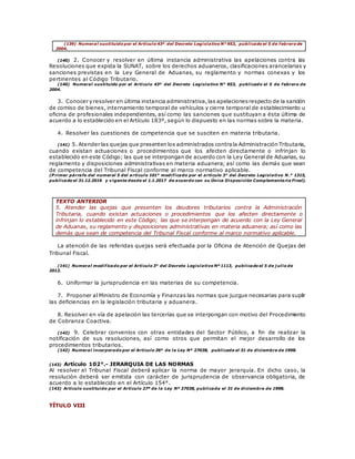 (139) Numeral sustituido por el Artículo 43º del Decreto Legislativo N° 953, publicado el 5 de febrero de
2004.
(140) 2. Conocer y resolver en última instancia administrativa las apelaciones contra las
Resoluciones que expida la SUNAT, sobre los derechos aduaneros, clasificaciones arancelarias y
sanciones previstas en la Ley General de Aduanas, su reglamento y normas conexas y los
pertinentes al Código Tributario.
(140) Numeral sustituido por el Artículo 43º del Decreto Legislativo N° 953, publicado el 5 de febrero de
2004.
3. Conocer y resolver en última instancia administrativa,las apelacionesrespecto de la sanción
de comiso de bienes, internamiento temporal de vehículos y cierre temporal de establecimiento u
oficina de profesionales independientes, así como las sanciones que sustituyan a ésta última de
acuerdo a lo establecido en el Artículo 183º, según lo dispuesto en las normas sobre la materia.
4. Resolver las cuestiones de competencia que se susciten en materia tributaria.
(141) 5. Atender las quejas que presenten los administrados contrala Administración Tributaria,
cuando existan actuaciones o procedimientos que los afecten directamente o infrinjan lo
establecido en este Código; las que se interpongan de acuerdo con la Ley General de Aduanas, su
reglamento y disposiciones administrativas en materia aduanera; así como las demás que sean
de competencia del Tribunal Fiscal conforme al marco normativo aplicable.
(P rimer párrafo del numeral 5 del artículo 101° modificado por el artículo 3° del Decreto Legislativo N .° 1315,
publicado el 31.12.2016 y vigente desde el 1.1.2017 de acuerdo con su Única Disposición Complementaria Final).
TEXTO ANTERIOR
5. Atender las quejas que presenten los deudores tributarios contra la Administración
Tributaria, cuando existan actuaciones o procedimientos que los afecten directamente o
infrinjan lo establecido en este Código; las que se interpongan de acuerdo con la Ley General
de Aduanas, su reglamento y disposiciones administrativas en materia aduanera; así como las
demás que sean de competencia del Tribunal Fiscal conforme al marco normativo aplicable.
La atención de las referidas quejas será efectuada por la Oficina de Atención de Quejas del
Tribunal Fiscal.
(141) Numeral modificado por el Artículo 3° del Decreto Legislativo Nº 1113, publicado el 5 de j ulio de
2012.
6. Uniformar la jurisprudencia en las materias de su competencia.
7. Proponer al Ministro de Economía y Finanzas las normas que juzgue necesarias para suplir
las deficiencias en la legislación tributaria y aduanera.
8. Resolver en vía de apelación las tercerías que se interpongan con motivo del Procedimiento
de Cobranza Coactiva.
(142) 9. Celebrar convenios con otras entidades del Sector Público, a fin de realizar la
notificación de sus resoluciones, así como otros que permitan el mejor desarrollo de los
procedimientos tributarios.
(142) Numeral incorporado por el Artículo 26º de la Ley Nº 27038, publicada el 31 de diciembre de 1998.
(143) Artículo 102°.- JERARQUIA DE LAS NORMAS
Al resolver el Tribunal Fiscal deberá aplicar la norma de mayor jerarquía. En dicho caso, la
resolución deberá ser emitida con carácter de jurisprudencia de observancia obligatoria, de
acuerdo a lo establecido en el Artículo 154°.
(143) Artículo sustituido por el Artículo 27º de la Ley Nº 27038, publicada el 31 de diciembre de 1998.
TÍTULO VIII
 