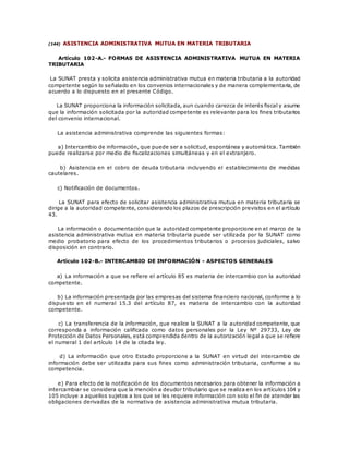 (144) ASISTENCIA ADMINISTRATIVA MUTUA EN MATERIA TRIBUTARIA
Artículo 102-A.- FORMAS DE ASISTENCIA ADMINISTRATIVA MUTUA EN MATERIA
TRIBUTARIA
La SUNAT presta y solicita asistencia administrativa mutua en materia tributaria a la autoridad
competente según lo señalado en los convenios internacionales y de manera complementaria, de
acuerdo a lo dispuesto en el presente Código.
La SUNAT proporciona la información solicitada, aun cuando carezca de interés fiscal y asume
que la información solicitada por la autoridad competente es relevante para los fines tributarios
del convenio internacional.
La asistencia administrativa comprende las siguientes formas:
a) Intercambio de información, que puede ser a solicitud, espontánea y automática. También
puede realizarse por medio de fiscalizaciones simultáneas y en el extranjero.
b) Asistencia en el cobro de deuda tributaria incluyendo el establecimiento de medidas
cautelares.
c) Notificación de documentos.
La SUNAT para efecto de solicitar asistencia administrativa mutua en materia tributaria se
dirige a la autoridad competente, considerando los plazos de prescripción previstos en el artículo
43.
La información o documentación que la autoridad competente proporcione en el marco de la
asistencia administrativa mutua en materia tributaria puede ser utilizada por la SUNAT como
medio probatorio para efecto de los procedimientos tributarios o procesos judiciales, salvo
disposición en contrario.
Artículo 102-B.- INTERCAMBIO DE INFORMACIÓN - ASPECTOS GENERALES
a) La información a que se refiere el artículo 85 es materia de intercambio con la autoridad
competente.
b) La información presentada por las empresas del sistema financiero nacional, conforme a lo
dispuesto en el numeral 15.3 del artículo 87, es materia de intercambio con la autoridad
competente.
c) La transferencia de la información, que realice la SUNAT a la autoridad competente, que
corresponda a información calificada como datos personales por la Ley Nº 29733, Ley de
Protección de Datos Personales, está comprendida dentro de la autorización legal a que se refiere
el numeral 1 del artículo 14 de la citada ley.
d) La información que otro Estado proporcione a la SUNAT en virtud del intercambio de
información debe ser utilizada para sus fines como administración tributaria, conforme a su
competencia.
e) Para efecto de la notificación de los documentos necesarios para obtener la información a
intercambiar se considera que la mención a deudor tributario que se realiza en los artículos 104 y
105 incluye a aquellos sujetos a los que se les requiere información con solo el fin de atender las
obligaciones derivadas de la normativa de asistencia administrativa mutua tributaria.
 