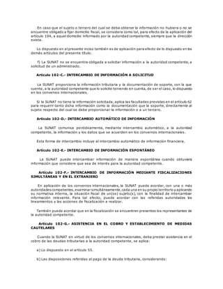En caso que el sujeto o tercero del cual se deba obtener la información no hubiera o no se
encuentre obligado a fijar domicilio fiscal, se considera como tal, para efecto de la aplicación del
artículo 104, a aquel domicilio informado por la autoridad competente, siempre que la dirección
exista.
Lo dispuesto en el presente inciso también es de aplicación para efecto de lo dispuesto en los
demás artículos del presente título.
f) La SUNAT no se encuentra obligada a solicitar información a la autoridad competente, a
solicitud de un administrado.
Artículo 102-C.- INTERCAMBIO DE INFORMACIÓN A SOLICITUD
La SUNAT proporciona la información tributaria y la documentación de soporte, con la que
cuente, a la autoridad competente que lo solicite teniendo en cuenta, de ser el caso, lo dispuesto
en los convenios internacionales.
Si la SUNAT no tiene la información solicitada, aplica las facultades previstas en el artículo 62
para requerir tanto dicha información como la documentación que la soporte, directamente al
sujeto respecto del cual se debe proporcionar la información o a un tercero.
Artículo 102-D.- INTERCAMBIO AUTOMÁTICO DE INFORMACIÓN
La SUNAT comunica periódicamente, mediante intercambio automático, a la autoridad
competente, la información y los datos que se acuerden en los convenios internacionales.
Esta forma de intercambio incluye al intercambio automático de información financiera.
Artículo 102-E.- INTERCAMBIO DE INFORMACIÓN ESPONTÁNEO
La SUNAT puede intercambiar información de manera espontánea cuando obtuviera
información que considere que sea de interés para la autoridad competente.
Artículo 102-F.- INTERCAMBIO DE INFORMACIÓN MEDIANTE FISCALIZACIONES
SIMULTÁNEAS Y EN EL EXTRANJERO
En aplicación de los convenios internacionales, la SUNAT puede acordar, con una o más
autoridadescompetentes,examinar simultáneamente,cada una en su propio territorio y aplicando
su normativa interna, la situación fiscal de un(os) sujeto(s), con la finalidad de intercambiar
información relevante. Para tal efecto, puede acordar con las referidas autoridades los
lineamientos y las acciones de fiscalización a realizar.
También puede acordar que en la fiscalización se encuentren presentes los representantes de
la autoridad competente.
Artículo 102-G.- ASISTENCIA EN EL COBRO Y ESTABLECIMIENTO DE MEDIDAS
CAUTELARES
Cuando la SUNAT en virtud de los convenios internacionales, deba prestar asistencia en el
cobro de las deudas tributarias a la autoridad competente, se aplica:
a) Lo dispuesto en el artículo 55.
b) Las disposiciones referidas al pago de la deuda tributaria, considerando:
 