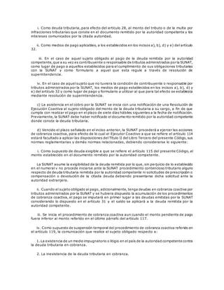 i. Como deuda tributaria, para efecto del artículo 28, al monto del tributo o de la multa por
infracciones tributarias que conste en el documento remitido por la autoridad competente y los
intereses comunicados por la citada autoridad.
ii. Como medios de pago aplicables, a los establecidos en los incisos a), b), d) y e) del artículo
32.
iii. En el caso de aquel sujeto obligado al pago de la deuda remitida por la autoridad
competente,que a su vez es contribuyente o responsable de tributos administrados por la SUNAT,
como lugar de pago a aquellos establecidos para el cumplimiento de sus obligaciones tributarias
con la SUNAT y como formulario a aquel que esta regule a través de resolución de
superintendencia.
iv. En el caso de aquel sujeto que no tuviera la condición de contribuyente o responsable por
tributos administrados por la SUNAT, los medios de pago establecidos en los incisos a), b), d) y
e) del artículo 32 y como lugar de pago y formulario a utilizar al que para tal efecto se establezca
mediante resolución de superintendencia.
c) La asistencia en el cobro por la SUNAT se inicia con una notificación de una Resolución de
Ejecución Coactiva al sujeto obligado del monto de la deuda tributaria a su cargo, a fin de que
cumpla con realizar el pago en el plazo de siete días hábiles siguientes a la fecha de notificación.
Previamente, la SUNAT debe haber notificado el documento remitido por la autoridad competente
donde conste la deuda tributaria.
d) Vencido el plazo señalado en el inciso anterior, la SUNAT procederá a ejercer las acciones
de cobranza coactiva, para efecto de lo cual el Ejecutor Coactivo a que se refiere el artículo 114
estará facultado a aplicar las disposiciones del Título II del Libro Tercero del presente Código, sus
normas reglamentarias y demás normas relacionadas, debiendo considerarse lo siguiente:
i. Como supuesto de deuda exigible a que se refiere el artículo 115 del presente Código, al
monto establecido en el documento remitido por la autoridad competente.
La SUNAT asume la exigibilidad de la deuda remitida por lo que, sin perjuicio de lo establecido
en el numeral v no procede iniciarse ante la SUNAT procedimiento contencioso tributario alguno
respecto de deuda tributaria remitida por la autoridad competente ni solicitudes de prescripción o
compensación o devolución de la citada deuda debiendo presentarse dicha solicitud ante la
autoridad extranjera.
ii. Cuando el sujeto obligado al pago, adicionalmente, tenga deudas en cobranza coactiva por
tributos administrados por la SUNAT y se hubiera dispuesto la acumulación de los procedimientos
de cobranza coactiva, el pago se imputará en primer lugar a las deudas emitidas por la SUNAT
considerando lo dispuesto en el artículo 31 y el saldo se aplicará a la deuda remitida por la
autoridad competente.
iii. Se inicia el procedimiento de cobranza coactiva aun cuando el monto pendiente de pago
fuera inferior al monto referido en el último párrafo del artículo 117.
iv. Como supuesto de suspensión temporal del procedimiento de cobranza coactiva referido en
el artículo 119, la comunicación que realice el sujeto obligado respecto a:
1. La existencia de un medio impugnatorio o litigio en el país de la autoridad competente contra
la deuda tributaria en cobranza.
2. La inexistencia de la deuda tributaria en cobranza.
 