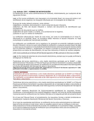 (146) Artículo 104°.- FORMAS DE NOTIFICACIÓN
La Notificación de los actos administrativos se realizará, indistintamente, por cualquiera de las
siguientes formas:
(147) a) Por correo certificado o por mensajero, en el domicilio fiscal, con acuse de recibo o con
certificación de la negativa a la recepción efectuada por el encargado de la diligencia.
El acuse de recibo deberá contener, como mínimo:
(i)Apellidos y nombres, denominación o razón social del deudor tributario.
(ii)Número de RUC del deudor tributario o número del documento de identificación que
corresponda.
(iii)Número de documento que se notifica.
(iv)Nombre de quien recibe y su firma, o la constancia de la negativa.
(v)Fecha en que se realiza la notificación.
La notificación efectuada por medio de este inciso, así como la contemplada en el inciso f),
efectuada en el domicilio fiscal, se considera válida mientras el deudor tributario no haya
comunicado el cambio del mencionado domicilio.
La notificación con certificación de la negativa a la recepción se entiende realizada cuando el
deudor tributario o tercero a quien está dirigida la notificación o cualquier persona mayor de edad
y capaz que se encuentre en eldomicilio fiscal deldestinatario rechace la recepción deldocumento
que se pretende notificar o, recibiéndolo, se niegue a suscribir la constancia respectiva y/o no
proporciona sus datos de identificación, sin que sea relevante el motivo de rechazo alegado.
(147) Inciso sustituido por el Artículo 24º del Decreto Legislativo Nº 981, publicado el 15 de marzo de 2007.
(148) b) Por medio de sistemas de comunicación electrónicos, siempre que se pueda confirmar la
entrega por la misma vía.
Tratándose del correo electrónico u otro medio electrónico aprobado por la SUNAT u otras
Administraciones Tributarias o el Tribunal Fiscal que permita la transmisión o puesta a disposición
de un mensaje de datos o documento,la notificación se considerará efectuada eldía hábilsiguiente
a la fecha del depósito del mensaje de datos o documento.
(Segundo párrafo del inciso b) del artículo 104° modificado por el artículo 3° del Decreto Legislativo N.° 1263,
publicado el 10.12.2016 y vigente desde el 11.12.2016).
TEXTO ANTERIOR
Tratándose del correo electrónico u otro medio electrónico aprobado por la SUNAT o el Tribunal
Fiscal que permita la transmisión o puesta a disposición de un mensaje de datos o documento,
la notificación se considerará efectuada al día hábil siguiente a la fecha del depósito del mensaje
de datos o documento.
Tratándose del correo electrónico u otro medio electrónico aprobado por la SUNAT o el Tribunal
Fiscal que permita la transmisión o puesta a disposición de un mensaje de datos o documento, la
notificación se considerará efectuada al día hábil siguiente a la fecha del depósito del mensaje de
datos o documento.
La SUNAT mediante Resolución de Superintendencia establecerá los requisitos, formas,
condiciones, el procedimiento y los sujetos obligados a seguirlo, así como las demás disposiciones
necesarias para la notificación por los medios referidos en el segundo párrafo del presente literal.
En el caso del Tribunal Fiscal, el procedimiento, los requisitos, formas y demás condiciones se
establecerán mediante Resolución Ministerial del Sector Economía y Finanzas.
En el caso de expedientes electrónicos, la notificación de los actos administrativos se efectuará
bajo la forma prevista en este inciso; salvo en aquellos casos en que se notifique un acto que
deba realizarse en forma inmediata de acuerdo a lo establecido en el presente Código, supuesto
en el cual se empleará la forma de notificación que corresponda a dicho acto de acuerdo a lo
dispuesto en el presente artículo.
 