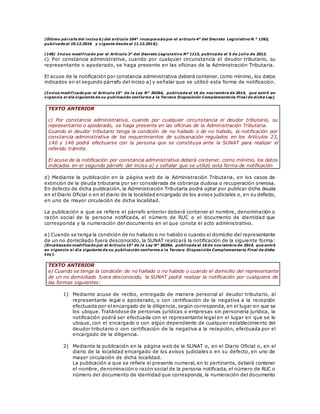 (Último párrafo del inciso b) del artículo 104° incorporado por el artículo 4° del Decreto Legislativo N.° 1263,
publicado el 10.12.2016 y vigente desde el 11.12.2016).
(148) Inciso modificado por el Artículo 3° del Decreto Legislativo Nº 1113, publicado el 5 de j ulio de 2012.
c) Por constancia administrativa, cuando por cualquier circunstancia el deudor tributario, su
representante o apoderado, se haga presente en las oficinas de la Administración Tributaria.
El acuse de la notificación por constancia administrativa deberá contener, como mínimo, los datos
indicados en el segundo párrafo del inciso a) y señalar que se utilizó esta forma de notificación.
(Inciso modificado por el Artículo 15° de la Ley N° 30264, publicada el 16 de noviembre de 2014, que entró en
vigencia al día siguiente de su publicación conforme a la Tercera Disposición Complementaria Final de dicha Ley).
TEXTO ANTERIOR
c) Por constancia administrativa, cuando por cualquier circunstancia el deudor tributario, su
representante o apoderado, se haga presente en las oficinas de la Administración Tributaria.
Cuando el deudor tributario tenga la condición de no hallado o de no habido, la notificación por
constancia administrativa de los requerimientos de subsanación regulados en los Artículos 23,
140 y 146 podrá efectuarse con la persona que se constituya ante la SUNAT para realizar el
referido trámite.
El acuse de la notificación por constancia administrativa deberá contener, como mínimo, los datos
indicados en el segundo párrafo del inciso a) y señalar que se utilizó esta forma de notificación
d) Mediante la publicación en la página web de la Administración Tributaria, en los casos de
extinción de la deuda tributaria por ser considerada de cobranza dudosa o recuperación onerosa.
En defecto de dicha publicación, la Administración Tributaria podrá optar por publicar dicha deuda
en el Diario Oficial o en el diario de la localidad encargado de los avisos judiciales o, en su defecto,
en uno de mayor circulación de dicha localidad.
La publicación a que se refiere el párrafo anterior deberá contener el nombre, denominación o
razón social de la persona notificada, el número de RUC o el documento de identidad que
corresponda y la numeración del documento en el que consta el acto administrativo.
e) Cuando se tenga la condición de no hallado o no habido o cuando el domicilio del representante
de un no domiciliado fuera desconocido, la SUNAT realizará la notificación de la siguiente forma:
(Encabezado modificado por el Artículo 15° de la Ley N° 30264, publicada el 16 de noviembre de 2014, que entró
en vigencia al día siguiente de su publicación conforme a la Tercera Disposición Complementaria Final de dicha
Ley).
TEXTO ANTERIOR
e) Cuando se tenga la condición de no hallado o no habido o cuando el domicilio del representante
de un no domiciliado fuera desconocido, la SUNAT podrá realizar la notificación por cualquiera de
las formas siguientes:
1) Mediante acuse de recibo, entregado de manera personal al deudor tributario, al
representante legal o apoderado, o con certificación de la negativa a la recepción
efectuada por el encargado de la diligencia, según corresponda, en el lugar en que se
los ubique. Tratándose de personas jurídicas o empresas sin personería jurídica, la
notificación podrá ser efectuada con el representante legal en el lugar en que se le
ubique, con el encargado o con algún dependiente de cualquier establecimiento del
deudor tributario o con certificación de la negativa a la recepción, efectuada por el
encargado de la diligencia.
2) Mediante la publicación en la página web de la SUNAT o, en el Diario Oficial o, en el
diario de la localidad encargado de los avisos judiciales o en su defecto, en uno de
mayor circulación de dicha localidad.
La publicación a que se refiere el presente numeral, en lo pertinente, deberá contener
el nombre, denominación o razón social de la persona notificada, el número de RUC o
número del documento de identidad que corresponda, la numeración del documento
 