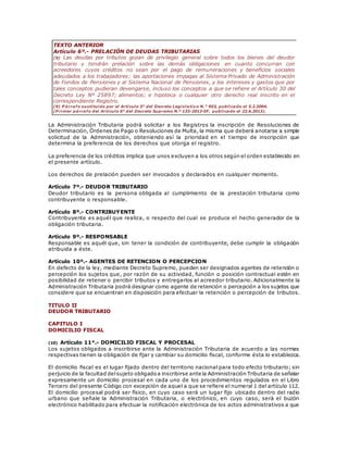 TEXTO ANTERIOR
Artículo 6º.- PRELACIÓN DE DEUDAS TRIBUTARIAS
(9) Las deudas por tributos gozan de privilegio general sobre todos los bienes del deudor
tributario y tendrán prelación sobre las demás obligaciones en cuanto concurran con
acreedores cuyos créditos no sean por el pago de remuneraciones y beneficios sociales
adeudados a los trabajadores; las aportaciones impagas al Sistema Privado de Administración
de Fondos de Pensiones y al Sistema Nacional de Pensiones, y los intereses y gastos que por
tales conceptos pudieran devengarse, incluso los conceptos a que se refiere el Artículo 30 del
Decreto Ley Nº 25897; alimentos; e hipoteca o cualquier otro derecho real inscrito en el
correspondiente Registro.
(9) P árrafo sustituido por el Artículo 5° del Decreto Legislativo N.° 953, publicado el 5.2.2004.
(P rimer párrafo del Artículo 6° del Decreto Supremo N.º 133-2013-EF, publicado el 22.6.2013).
La Administración Tributaria podrá solicitar a los Registros la inscripción de Resoluciones de
Determinación, Órdenes de Pago o Resoluciones de Multa, la misma que deberá anotarse a simple
solicitud de la Administración, obteniendo así la prioridad en el tiempo de inscripción que
determina la preferencia de los derechos que otorga el registro.
La preferencia de los créditos implica que unos excluyen a los otros según el orden establecido en
el presente artículo.
Los derechos de prelación pueden ser invocados y declarados en cualquier momento.
Artículo 7º.- DEUDOR TRIBUTARIO
Deudor tributario es la persona obligada al cumplimiento de la prestación tributaria como
contribuyente o responsable.
Artículo 8º.- CONTRIBUYENTE
Contribuyente es aquél que realiza, o respecto del cual se produce el hecho generador de la
obligación tributaria.
Artículo 9º.- RESPONSABLE
Responsable es aquél que, sin tener la condición de contribuyente, debe cumplir la obligación
atribuida a éste.
Artículo 10º.- AGENTES DE RETENCION O PERCEPCION
En defecto de la ley, mediante Decreto Supremo, pueden ser designados agentes de retención o
percepción los sujetos que, por razón de su actividad, función o posición contractual estén en
posibilidad de retener o percibir tributos y entregarlos al acreedor tributario. Adicionalmente la
Administración Tributaria podrá designar como agente de retención o percepción a los sujetos que
considere que se encuentran en disposición para efectuar la retención o percepción de tributos.
TITULO II
DEUDOR TRIBUTARIO
CAPITULO I
DOMICILIO FISCAL
(10) Artículo 11°.- DOMICILIO FISCAL Y PROCESAL
Los sujetos obligados a inscribirse ante la Administración Tributaria de acuerdo a las normas
respectivas tienen la obligación de fijar y cambiar su domicilio fiscal, conforme ésta lo establezca.
El domicilio fiscal es el lugar fijado dentro del territorio nacional para todo efecto tributario; sin
perjuicio de la facultad delsujeto obligadoa inscribirse ante la Administración Tributaria de señalar
expresamente un domicilio procesal en cada uno de los procedimientos regulados en el Libro
Tercero del presente Código con excepción de aquel a que se refiere el numeral 1 del artículo 112.
El domicilio procesal podrá ser físico, en cuyo caso será un lugar fijo ubicado dentro del radio
urbano que señale la Administración Tributaria, o electrónico, en cuyo caso, será el buzón
electrónico habilitado para efectuar la notificación electrónica de los actos administrativos a que
 