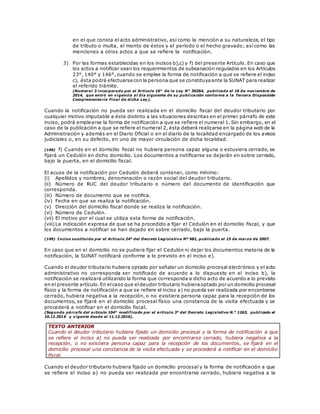 en el que consta el acto administrativo, así como la mención a su naturaleza, el tipo
de tributo o multa, el monto de éstos y el período o el hecho gravado; así como las
menciones a otros actos a que se refiere la notificación.
3) Por las formas establecidas en los incisos b),c) y f) del presente Artículo. En caso que
los actos a notificar sean los requerimientos de subsanación regulados en los Artículos
23°, 140° y 146°, cuando se emplee la forma de notificación a que se refiere el inciso
c), ésta podrá efectuarse con la persona que se constituyaante la SUNAT para realizar
el referido trámite.
(Numeral 3 incorporado por el Artículo 16° de la Ley N° 30264, publicada el 16 de noviembre de
2014, que entró en vigencia al día siguiente de su publicación conforme a la Tercera Disposición
Complementaria Final de dicha Ley).
Cuando la notificación no pueda ser realizada en el domicilio fiscal del deudor tributario por
cualquier motivo imputable a éste distinto a las situaciones descritas en el primer párrafo de este
inciso, podrá emplearse la forma de notificación a que se refiere el numeral 1. Sin embargo, en el
caso de la publicación a que se refiere el numeral 2, ésta deberá realizarse en la página web de la
Administración y además en el Diario Oficial o en el diario de la localidad encargado de los avisos
judiciales o, en su defecto, en uno de mayor circulación de dicha localidad.
(149) f) Cuando en el domicilio fiscal no hubiera persona capaz alguna o estuviera cerrado, se
fijará un Cedulón en dicho domicilio. Los documentos a notificarse se dejarán en sobre cerrado,
bajo la puerta, en el domicilio fiscal.
El acuse de la notificación por Cedulón deberá contener, como mínimo:
(i) Apellidos y nombres, denominación o razón social del deudor tributario.
(ii) Número de RUC del deudor tributario o número del documento de identificación que
corresponda.
(iii) Número de documento que se notifica.
(iv) Fecha en que se realiza la notificación.
(v) Dirección del domicilio fiscal donde se realiza la notificación.
(vi) Número de Cedulón.
(vii) El motivo por el cual se utiliza esta forma de notificación.
(viii)La indicación expresa de que se ha procedido a fijar el Cedulón en el domicilio fiscal, y que
los documentos a notificar se han dejado en sobre cerrado, bajo la puerta.
(149) Inciso sustituido por el Artículo 24º del Decreto Legislativo Nº 981, publicado el 15 de marzo de 2007.
En caso que en el domicilio no se pudiera fijar el Cedulón ni dejar los documentos materia de la
notificación, la SUNAT notificará conforme a lo previsto en el inciso e).
Cuando el deudor tributario hubiera optado por señalar un domicilio procesal electrónico y el acto
administrativo no corresponda ser notificado de acuerdo a lo dispuesto en el inciso b), la
notificación se realizará utilizando la forma que corresponda a dicho acto de acuerdo a lo previsto
en el presente artículo.En elcaso que eldeudor tributario hubieraoptado por un domicilio procesal
físico y la forma de notificación a que se refiere el inciso a) no pueda ser realizada por encontrarse
cerrado, hubiera negativa a la recepción, o no existiera persona capaz para la recepción de los
documentos, se fijará en el domicilio procesal físico una constancia de la visita efectuada y se
procederá a notificar en el domicilio fiscal.
(Segundo párrafo del artículo 104° modificado por el artículo 3° del Decreto Legislativo N.° 1263, publicado el
10.12.2016 y vigente desde el 11.12.2016).
TEXTO ANTERIOR
Cuando el deudor tributario hubiera fijado un domicilio procesal y la forma de notificación a que
se refiere el inciso a) no pueda ser realizada por encontrarse cerrado, hubiera negativa a la
recepción, o no existiera persona capaz para la recepción de los documentos, se fijará en el
domicilio procesal una constancia de la visita efectuada y se procederá a notificar en el domicilio
fiscal.
Cuando el deudor tributario hubiera fijado un domicilio procesal y la forma de notificación a que
se refiere el inciso a) no pueda ser realizada por encontrarse cerrado, hubiera negativa a la
 