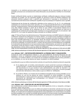 recepción, o no existiera persona capaz para la recepción de los documentos, se fijará en el
domicilio procesal una constancia de la visita efectuada y se procederá a notificar en el domicilio
fiscal.
Existe notificación tácita cuando no habiéndose verificado notificación alguna o ésta se hubiere
realizado sin cumplir con los requisitos legales, la persona a quien ha debido notificarse una
actuación efectúa cualquier acto o gestión que demuestre o suponga su conocimiento. Se
considerará como fecha de la notificación aquélla en que se practique el respectivo acto o gestión.
Tratándose de las formas de notificación referidas en los incisos a), b), d), f) y la publicación
señalada en el numeral 2) del primer párrafo y en el segundo párrafo del inciso e) del presente
artículo, la Administración Tributaria deberá efectuar la notificación dentro de un plazo de quince
(15) días hábiles contados a partir de la fecha en que emitió el documento materia de la
notificación, más el término de la distancia, de ser el caso, excepto cuando se trate de la
notificación de la Resolución de Ejecución Coactiva en el supuesto previsto en el numeral 2 del
Artículo 57°, en el que se aplicará el plazo previsto en el citado numeral.
(150) El Tribunal Fiscal y las Administraciones Tributarias distintas a la SUNAT deberán efectuar la
notificación mediante la publicación en el diario oficial o, en el diario de la localidad encargado de
los avisos judiciales o en su defecto, en uno de mayor circulación de dicha localidad, cuando no
haya sido posible efectuarla en el domicilio fiscal del deudor tributario por cualquier motivo
imputable a éste. Dicha publicación deberá contener el nombre, denominación o razón social de
la persona notificada, el número de RUC o número del documento de identidad que corresponda,
la numeración del documento en el que consta el acto administrativo, así como la mención a su
naturaleza, el tipo de tributo o multa, el monto de éstos y el período o el hecho gravado; así como
las menciones a otros actos a que se refiere la notificación.
(150) P árrafo incorporado por el Artículo 24º del Decreto Legislativo Nº 981, publicado el 15 de marzo de 2007.
(146) Artículo sustituido por el Artículo 45º del Decreto Legislativo N° 953, publicado el 5 de febrero de 2004.
(151) Artículo 105°.- NOTIFICACIÓN MEDIANTE LA PÁGINA WEB Y PUBLICACIÓN.
Cuando los actos administrativos afecten a una generalidad de deudores tributarios de una
localidad o zona, su notificación podrá hacerse mediante la página web de la Administración
Tributaria y en el Diario Oficial o en el diario de la localidad encargado de los avisos judiciales o,
en su defecto, en uno de los diarios de mayor circulación en dicha localidad.
La publicación a que se refiere el presente numeral,en lo pertinente,deberá contener lo siguiente:
a) En la página web: el nombre, denominación o razón social de la persona notificada, el
número de RUC o número del documento de identidad que corresponda, la numeración
del documento en el que consta el acto administrativo, así como la mención a su
naturaleza, el tipo de tributo o multa, el monto de éstos y el período o el hecho gravado;
así como las menciones a otros actos a que se refiere la notificación.
b) En el Diario Oficial o en el diario de la localidad encargado de los avisos judiciales o en su
defecto, en uno de los diarios de mayor circulación en dicha localidad: el nombre,
denominación o razón social de la persona notificada, el número de RUC o número del
documento de identidad que corresponda y la remisión a la página web de la
Administración Tributaria.
(151) Artículo sustituido por el Artículo 46º del Decreto Legislativo N° 953, publicado el 5 de febrero de 2004.
(152) Artículo 106°.- EFECTOS DE LAS NOTIFICACIONES
Las notificaciones surtirán efectos desde el día hábil siguiente al de su recepción, entrega o
depósito, según sea el caso.
En el caso de las notificaciones a que se refiere el numeral 2) del primer párrafo del inciso e) del
Artículo 104° éstas surtirán efectos a partir del día hábil siguiente al de la publicación en el Diario
Oficial, en el diario de la localidad encargadode los avisos judiciales o en uno de mayor circulación
de dicha localidad, aun cuando la entrega del documento en el que conste el acto administrativo
notificado que hubiera sido materia de publicación, se produzca con posterioridad.
 