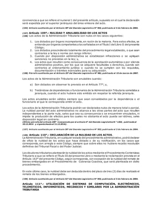 connivencia a que se refiere el numeral 1 del presente artículo, supuesto en el cual la declaración
será expedida por el superior jerárquico del área emisora del acto.
(154) Artículo sustituido por el Artículo 49º del Decreto Legislativo N° 953, publicado el 5 de febrero de 2004.
(157) Artículo 109º.- NULIDAD Y ANULABILIDAD DE LOS ACTOS
(158) Los actos de la Administración Tributaria son nulos en los casos siguientes:
1. Los dictados por órgano incompetente, en razón de la materia. Para estos efectos, se
entiende por órganos competentes a los señalados en elTítulo I delLibro II delpresente
Código;
2. Los dictados prescindiendo totalmente del procedimiento legal establecido, o que sean
contrarios a la ley o norma con rango inferior;
3. Cuando por disposición administrativa se establezcan infracciones o se apliquen
sanciones no previstas en la ley; y,
4. Los actos que resulten como consecuencia de la aprobación automática o por silencio
administrativo positivo, por los que se adquiere facultades o derechos, cuando son
contrarios al ordenamiento jurídico o cuando no se cumplen con los requisitos,
documentación o trámites esenciales para su adquisición.
(158) P árrafo sustituido por el Artículo 25º del Decreto Legislativo Nº 981, publicado el 15 de marzo de 2007.
Los actos de la Administración Tributaria son anulables cuando:
a) Son dictados sin observar lo previsto en el Artículo 77°; y,
b) Tratándose de dependencias o funcionarios de la Administración Tributaria sometidos a
jerarquía, cuando el acto hubiere sido emitido sin respetar la referida jerarquía.
Los actos anulables serán válidos siempre que sean convalidados por la dependencia o el
funcionario al que le correspondía emitir el acto.
Los actos de la Administración Tributaria podrán ser declarados nulos de manera total o parcial.
La nulidad parcial del acto administrativo no alcanza a las otras partes del acto que resulten
independientes a la parte nula, salvo que sea su consecuencia o se encuentren vinculados, ni
impide la producción de efectos para los cuales no obstante el acto pueda ser idóneo, salvo
disposición legal en contrario.
(Último párrafo del artículo 109° incorporado por el artículo 4° del Decreto Legislativo N.° 1263, publicado el
10.12.2016 y vigente desde el 11.12.2016).
(157) Artículo sustituido por el Artículo 50º del Decreto Legislativo N° 953, publicado el 5 de febrero de 2004.
(159) Artículo 110°.- DECLARACIÓN DE LA NULIDAD DE LOS ACTOS.
La Administración Tributaria, en cualquier estado delprocedimiento administrativo,podrá declarar
de oficio la nulidad de los actos que haya dictado o de su notificación, en los casos que
corresponda, con arreglo a este Código, siempre que sobre ellos no hubiere recaído resolución
definitiva del Tribunal Fiscal o del Poder Judicial.
Los deudores tributarios plantearán la nulidad de los actos mediante elProcedimiento Contencioso
Tributario a que se refiere el Título III del presente Libro o mediante la reclamación prevista en el
Artículo 163° del presente Código, según corresponda, con excepción de la nulidad del remate de
bienes embargados en el Procedimiento de Cobranza Coactiva, que será planteada en dicho
procedimiento.
En este último caso, la nulidad debe ser deducida dentro del plazo de tres (3) días de realizado el
remate de los bienes embargados.
(159) Artículo sustituido por el Artículo 51º del Decreto Legislativo N° 953, publicado el 5 de febrero de 2004.
Artículo 111°.- UTILIZACIÓN DE SISTEMAS DE COMPUTACIÓN, ELECTRÓNICOS,
TELEMÁTICOS, INFORMÁTICOS, MECÁNICOS Y SIMILARES POR LA ADMINISTRACIÓN
TRIBUTARIA
 