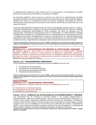 La Administración Tributaria podrá utilizar, para sus actuaciones y procedimientos, sistemas
electrónicos, telemáticos, informáticos, mecánicos y similares.
Se reputarán legítimos, salvo prueba en contrario, los actos de la administración tributaria
realizados mediante la emisión de documentos por los sistemasa que se refiere elpárrafo anterior,
siempre que estos, sin necesidad de llevar las firmas originales, contengan los datos e
informaciones necesarias para la acertada comprensión del contenido del respectivo acto y del
origen del mismo.
Cuando la Administración Tributaria actúe de forma automatizada, deberá indicar el nombre y
cargo de la autoridad que lo expide,asícomo garantizar la identificación de los órganos o unidades
orgánicas competentes responsables de dicha actuación, así como de aquellos, que, de
corresponder, resolverán las impugnaciones que se interpongan. La Administración Tributaria
establecerá las actuaciones y procedimientos de su competencia que se automatizarán, la forma
y condiciones de dicha automatización, incluida la regulación de los sistemas electrónicos,
telemáticos, informáticos y similares que se utilizarán para tal efecto, así como las demás normas
complementarias y reglamentarias necesarias para la aplicación del presente Artículo.
(Artículo modificado por el Artículo 15° de la Ley N° 30264, publicada el 16 de noviembre de 2014, que entró en
vigencia al día siguiente de su publicación conforme a la Tercera Disposición Complementaria Final de dicha Ley).
TEXTO ANTERIOR
ARTÍCULO 111°.- ACTOS EMITIDOS POR SISTEMAS DE COMPUTACIÓN Y SIMILARES
Se reputarán legítimos, salvo prueba en contrario, los actos de la Administración Tributaria
realizados mediante la emisión de documentos por sistemas de computación, electrónicos,
mecánicos y similares, siempre que esos documentos, sin necesidad de llevar las firmas originales,
contengan los datos e informaciones necesarias para la acertada comprensión del contenido del
respectivo acto y del origen del mismo.
Artículo 112°.- PROCEDIMIENTOS TRIBUTARIOS
Los procedimientos tributarios, además de los que se establezcan por ley, son:
1. Procedimiento de Fiscalización.
2. Procedimiento de Cobranza Coactiva.
3. Procedimiento Contencioso-Tributario.
4. Procedimiento No Contencioso.
(Artículo modificado por el Artículo 5° de la Ley N° 30296, publicada el 31 de diciembre de 2014, que entró en
vigencia el día siguiente de su publicación conforme al numeral 3 de la Quinta Disposición Complementaria Final
de dicha Ley).
TEXTO ANTERIOR
ARTÍCULO 112°.- PROCEDIMIENTOS TRIBUTARIOS
Los procedimientos tributarios, además de los que se establezcan por ley, son:
1. Procedimiento de Cobranza Coactiva.
2. Procedimiento Contencioso-Tributario.
3. Procedimiento No Contencioso.
Artículo 112º-A.- FORMA DE LAS ACTUACIONES DE LOS ADMINISTRADOS Y TERCEROS
Las actuaciones que de acuerdo al presente Código o sus normas reglamentarias o
complementarias realicen los administrados y terceros ante la Administración Tributaria o el
Tribunal Fiscal podrán efectuarse mediante sistemas electrónicos, telemáticos, informáticos,
teniendo estas la misma validez y eficacia jurídica que las realizadas por medios físicos, en tanto
cumplan con lo que se establezca en las normas que se aprueben al respecto. Tratándose de
SUNAT, estas normas se aprobarán mediante resolución de superintendencia, y tratándose del
Tribunal Fiscal, mediante resolución ministerial del Sector Economía y Finanzas.
(Artículo 112°-A modificado por el artículo 3° del Decreto Legislativo N.° 1263, publicado el 10.12.2016 y vigente
desde el 11.12.2016).
 