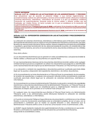 TEXTO ANTERIOR
Artículo 112º-A.- FORMA DE LAS ACTUACIONES DE LOS ADMINISTRADOS Y TERCEROS
Las actuaciones que de acuerdo al presente Código o sus normas reglamentarias o
complementarias realicen los administrados y terceros ante la SUNAT podrán efectuarse mediante
sistemas electrónicos, telemáticos, informáticos de acuerdo a lo que se establezca mediante
resolución de superintendencia, teniendo estas la misma validez y eficacia jurídica que las
realizadas por medios físicos, en tanto cumplan con lo que se establezca en la resolución de
superintendencia correspondiente.
(Artículo incorporado por el Artículo 6° de la Ley N° 30296, publicada el 31 de diciembre de 2014, que entró en
vigencia el día siguiente de su publicación conforme al numeral 3 de la Quinta Disposición Complementaria Final
de dicha Ley).
(Ver Tercera y Cuarta Disposición Complementaria Final de la Ley N° 30296 publicada el 31 de diciembre de
2014).
Artículo 112°-B.- EXPEDIENTES GENERADOS EN LAS ACTUACIONES Y PROCEDIMIENTOS
TRIBUTARIOS
La utilización de sistemas electrónicos, telemáticos o informáticos para el llevado o conservación
delexpediente electrónico que se origine en los procedimientos tributarioso actuaciones,que sean
llevados de manera totalo parcialen dichos medios,deberá respetar los principios de accesibilidad
e igualdad y garantizar la protección de los datos personales de acuerdo a lo estable cido en las
normas sobre la materia, así como el reconocimiento de los documentos emitidos por los referidos
sistemas.
Para dicho efecto:
a) Los documentos electrónicos que se generen en estos procedimientos o actuaciones tendrán la
misma validez y eficacia que los documentos en soporte físico.
b) Las representaciones impresas de los documentos electrónicos tendrán validez ante cualquier
entidad siempre que para su expedición se utilicen los mecanismos que aseguren su identificación
como representaciones del original que la Administración Tributaria o el Tribunal Fiscal conservan.
c) La elevación o remisión de expedientes o documentos podrá ser sustituida para todo efecto
legal por la puesta a disposición del expediente electrónico o de dichos documentos.
d) Si el procedimiento se inicia directamente en el Tribunal Fiscal, la presentación de documentos,
la remisión de expedientes, y cualquier otra actuación referida a dicho procedimiento, podrá ser
sustituida para todo efecto legal por la utilización de sistemas electrónicos, telemáticos o
informáticos.
Si el procedimiento se inicia en la Administración Tributaria,la elevación o remisión de expedientes
electrónicos o documentos electrónicos entre la Administración Tributaria y el Tribunal Fiscal, se
efectuará según las reglas que se establezcan para su implementación mediante convenio
celebrado al amparo de lo previsto en el numeral 9 del artículo 101.
En cualquier caso, los requerimientos que efectúe el Tribunal Fiscal tanto a la Administración
Tributaria como a los administrados, podrá efectuarse mediante la utilización de sistemas
electrónicos, telemáticos o informáticos.
e) Cuando en elpresente Códigose hagareferencia a la presentación o exhibiciones en las oficinas
fiscales o ante los funcionarios autorizados esta se entenderá cumplida, de ser el caso, con la
presentación o exhibición que se realice en aquella dirección o sitio electrónico que la
Administración Tributaria defina como el canal de comunicación entre el administrado y ella .
La SUNAT regula mediante resolución de superintendencia la forma y condiciones en que serán
llevados y archivados los expedientes de las actuaciones y procedimientos tributarios,
asegurando la accesibilidad a estos.
 