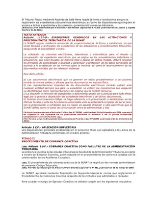 El Tribunal Fiscal, mediante Acuerdo de Sala Plena regula la forma y condiciones en que se
registrarán los expedientes y documentos electrónicos, así como las disposiciones que regulen el
acceso a dichos expedientes y documentos, garantizando la reserva tributaria.
(Artículo 112°-B modificado por el artículo 3° del Decreto Legislativo N.° 1263, publicado el 10.12.2016 y vigente
desde el 11.12.2016).
TEXTO ANTERIOR
Artículo 112º-B.- EXPEDIENTES GENERADOS EN LAS ACTUACIONES Y
PROCEDIMIENTOS TRIBUTARIOS DE LA SUNAT
La SUNAT regula, mediante resolución de superintendencia, la forma y condiciones en que
serán llevados y archivados los expedientes de las actuaciones y procedimientos tributarios,
asegurando la accesibilidad a estos.
La utilización de sistemas electrónicos, telemáticos o informáticos para el llevado o
conservación del expediente electrónico que se origine en los procedimientos tributarios o
actuaciones, que sean llevados de manera total o parcial en dichos medios, deberá respetar
los principios de accesibilidad e igualdad y garantizar la protección de los datos personales de
acuerdo a lo establecido en las normas sobre la materia, así como el reconocimiento de los
documentos emitidos por los referidos sistemas.
Para dicho efecto:
a) Los documentos electrónicos que se generen en estos procedimientos o actuaciones
tendrán la misma validez y eficacia que los documentos en soporte físico.
b) Las representaciones impresas de los documentos electrónicos tendrán validez ante
cualquier entidad siempre que para su expedición se utilicen los mecanismos que aseguren
su identificación como representaciones del original que la SUNAT conserva.
c) La elevación o remisión de expedientes o documentos podrá ser sustituida para todo efecto
legal por la puesta a disposición del expediente electrónico o de dichos documentos.
d) Cuando en el presente Código se haga referencia a la presentación o exhibiciones en las
oficinas fiscales o ante los funcionarios autorizados esta se entenderá cumplida, de ser el caso,
con la presentación o exhibición que se realice en aquella dirección o sitio electrónico que la
SUNAT defina como el canal de comunicación entre el administrado y ella.
(Artículo incorporado por el Artículo 6° de la Ley N° 30296, publicada el 31 de diciembre de 2014, que entró
en vigencia el día siguiente de su publicación conforme al numeral 3 de la Quinta Disposición
Complementaria Final de dicha Ley).
(Ver Tercera y Cuarta Disposición Complementaria Final de la Ley N° 30296 publicada el 31 de diciembre de
2014).
Artículo 113°.- APLICACION SUPLETORIA
Las disposiciones generales establecidas en el presente Título son aplicables a los actos de la
Administración Tributaria contenidos en el Libro anterior.
TITULO II
PROCEDIMIENTO DE COBRANZA COACTIVA
(160) Artículo 114°.- COBRANZA COACTIVA COMO FACULTAD DE LA ADMINISTRACIÓN
TRIBUTARIA
La cobranza coactiva de las deudas tributariases facultadde la Administración Tributaria,se ejerce
a través del Ejecutor Coactivo, quien actuará en el procedimiento de cobranza coactiva con la
colaboración de los Auxiliares Coactivos.
(161) El procedimiento de cobranza coactiva de la SUNAT se regirá por las normas contenidas en
el presente Código Tributario.
(161) P árrafo sustituido por el Artículo 26º del Decreto Legislativo Nº 981, publicado el 15 de marzo de 2007.
La SUNAT aprobará mediante Resolución de Superintendencia la norma que reglamente el
Procedimiento de Cobranza Coactiva respecto de los tributos que administra o recauda.
Para acceder al cargo de Ejecutor Coactivo se deberá cumplir con los siguientes requisitos:
 