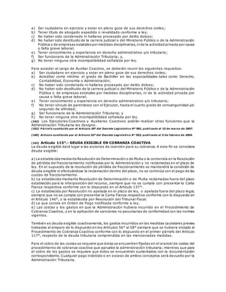a) Ser ciudadano en ejercicio y estar en pleno goce de sus derechos civiles;
b) Tener título de abogado expedido o revalidado conforme a ley;
c) No haber sido condenado ni hallarse procesado por delito doloso;
d) No haber sido destituido de la carrera judicial o del Ministerio Público o de la Administración
Pública o de empresas estatalespor medidas disciplinarias,nide la actividad privada por causa
o falta grave laboral;
e) Tener conocimiento y experiencia en derecho administrativo y/o tributario;
f) Ser funcionario de la Administración Tributaria; y,
g) No tener ninguna otra incompatibilidad señalada por ley.
Para acceder al cargo de Auxiliar Coactivo, se deberán reunir los siguientes requisitos:
a) Ser ciudadano en ejercicio y estar en pleno goce de sus derechos civiles;
b) Acreditar como mínimo el grado de Bachiller en las especialidades tales como Derecho,
Contabilidad, Economía o Administración;
c) No haber sido condenado ni hallarse procesado por delito doloso;
d) No haber sido destituido de la carrera judicial o del Ministerio Público o de la Administración
Pública o de empresas estatales por medidas disciplinarias, ni de la actividad privada por
causa o falta grave laboral;
e) Tener conocimiento y experiencia en derecho administrativo y/o tributario;
f) No tener vínculo de parentesco con el Ejecutor, hasta el cuarto grado de consanguinidad y/o
segundo de afinidad;
g) Ser funcionario de la Administración Tributaria; y
h) No tener ninguna otra incompatibilidad señalada por ley.
(162) Los Ejecutores Coactivos y Auxiliares Coactivos podrán realizar otras funciones que la
Administración Tributaria les designe.
(162) P árrafo sustituido por el Artículo 26º del Decreto Legislativo Nº 981, publicado el 15 de marzo de 2007.
(160) Artículo sustituido por el Artículo 52º del Decreto Legislativo N° 953, publicado el 5 de febrero de 2004.
(163) Artículo 115°.- DEUDA EXIGIBLE EN COBRANZA COACTIVA
La deuda exigible dará lugar a las acciones de coerción para su cobranza. A este fin se considera
deuda exigible:
a) La establecidamediante Resolución de Determinación o de Multa o la contenida en la Resolución
de pérdida del fraccionamiento notificadas por la Administración y no reclamadas en el plazo de
ley. En el supuesto de la resolución de pérdida de fraccionamiento se mantendrá la condición de
deuda exigible si efectuándose la reclamación dentro del plazo, no se continúa con el pago de las
cuotas de fraccionamiento.
b) La establecida mediante Resolución de Determinación o de Multa reclamadas fuera del plazo
establecido para la interposición del recurso, siempre que no se cumpla con presentar la Carta
Fianza respectiva conforme con lo dispuesto en el Artículo 137°.
c) La establecida por Resolución no apelada en el plazo de ley, o apelada fuera del plazo legal,
siempre que no se cumpla con presentar la Carta Fianza respectiva conforme con lo dispuesto en
el Artículo 146°, o la establecida por Resolución del Tribunal Fiscal.
d) La que conste en Orden de Pago notificada conforme a ley.
e) Las costas y los gastos en que la Administración hubiera incurrido en el Procedimiento de
Cobranza Coactiva, y en la aplicación de sanciones no pecuniarias de conformidad con las normas
vigentes.
También es deuda exigible coactivamente, los gastos incurridos en las medidas cautelares previas
trabadas al amparo de lo dispuesto en los Artículos 56° al 58° siempre que se hubiera iniciado el
Procedimiento de Cobranza Coactiva conforme con lo dispuesto en el primer párrafo del Artículo
117°, respecto de la deuda tributaria comprendida en las mencionadas medidas.
Para el cobro de las costas se requiere que éstas se encuentren fijadas en el arancel de costas del
procedimiento de cobranza coactiva que apruebe la administración tributaria; mientras que para
el cobro de los gastos se requiere que éstos se encuentren sustentados con la documentación
correspondiente. Cualquier pago indebido o en exceso de ambos conceptos será devuelto por la
Administración Tributaria.
 