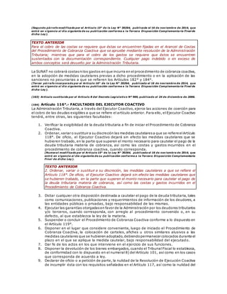(Segundo párrafo modificado por el Artículo 15° de la Ley N° 30264, publicada el 16 de noviembre de 2014, que
entró en vigencia al día siguiente de su publicación conforme a la Tercera Disposición Complementaria Final de
dicha Ley).
TEXTO ANTERIOR
Para el cobro de las costas se requiere que éstas se encuentren fijadas en el Arancel de Costas
del Procedimiento de Cobranza Coactiva que se apruebe mediante resolución de la Administración
Tributaria; mientras que para el cobro de los gastos se requiere que éstos se encuentren
sustentados con la documentación correspondiente. Cualquier pago indebido o en exceso de
ambos conceptos será devuelto por la Administración Tributaria.
La SUNAT no cobrará costasnilos gastos en que incurra en elprocedimiento de cobranza coactiva,
en la adopción de medidas cautelares previas a dicho procedimiento o en la aplicación de las
sanciones no pecuniarias a que se refieren los Artículos 182° y 184°.
(Tercer párrafo incorporado por el Artículo 16° de la Ley N° 30264, publicada el 16 de noviembre de 2014, que
entró en vigencia al día siguiente de su publicación conforme a la Tercera Disposición Complementaria Final de
dicha Ley).
(163) Artículo sustituido por el Artículo 8 del Decreto Legislativo Nº 969, publicado el 24 de diciembre de 2006.
(164) Artículo 116°.- FACULTADES DEL EJECUTOR COACTIVO
La Administración Tributaria, a través del Ejecutor Coactivo, ejerce las acciones de coerción para
el cobro de las deudas exigibles a que se refiere el artículo anterior. Para ello, el Ejecutor Coactivo
tendrá, entre otras, las siguientes facultades:
1. Verificar la exigibilidad de la deuda tributaria a fin de iniciar el Procedimiento de Cobranza
Coactiva.
2. Ordenar,variar o sustituir a su discreción las medidas cautelaresa que se refiere elArtículo
118°. De oficio, el Ejecutor Coactivo dejará sin efecto las medidas cautelares que se
hubieren trabado, en la parte que superen el monto necesario para cautelar el pago de la
deuda tributaria materia de cobranza, así como las costas y gastos incurridos en el
procedimiento de cobranza coactiva, cuando corresponda.
(Numeral modificado por el Artículo 15° de la Ley N° 30264, publicada el 16 de noviembre de 2014, que
entró en vigencia al día siguiente de su publicación conforme a la Tercera Disposición Complementaria
Final de dicha Ley).
TEXTO ANTERIOR
2. Ordenar, variar o sustituir a su discreción, las medidas cautelares a que se refiere el
Artículo 118°. De oficio, el Ejecutor Coactivo dejará sin efecto las medidas cautelares que
se hubieren trabado, en la parte que superen el monto necesario para cautelar el pago de
la deuda tributaria materia de cobranza, así como las costas y gastos incurridos en el
Procedimiento de Cobranza Coactiva.
3. Dictar cualquier otra disposición destinada a cautelar el pago de la deuda tributaria, tales
como comunicaciones, publicaciones y requerimientos de información de los deudores, a
las entidades públicas o privadas, bajo responsabilidad de las mismas.
4. Ejecutar las garantías otorgadasen favor de la Administración por los deudores tributarios
y/o terceros, cuando corresponda, con arreglo al procedimiento convenido o, en su
defecto, al que establezca la ley de la materia.
5. Suspender o concluir el Procedimiento de Cobranza Coactiva conforme a lo dispuesto en
el Artículo 119°.
6. Disponer en el lugar que considere conveniente, luego de iniciado el Procedimiento de
Cobranza Coactiva, la colocación de carteles, afiches u otros similares alusivos a las
medidas cautelares que se hubieren adoptado,debiendopermanecer colocados durante el
plazo en el que se aplique la medida cautelar, bajo responsabilidad del ejecutado.
7. Dar fe de los actos en los que interviene en el ejercicio de sus funciones.
8. Disponer la devolución de los bienes embargados, cuando el Tribunal Fiscal lo establezca,
de conformidad con lo dispuesto en el numeral 8) del Artículo 101, así como en los casos
que corresponda de acuerdo a ley.
9. Declarar de oficio o a petición de parte, la nulidad de la Resolución de Ejecución Coactiva
de incumplir ésta con los requisitos señalados en el Artículo 117, así como la nulidad del
 