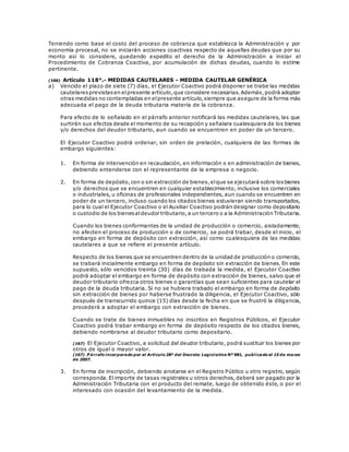 Teniendo como base el costo del proceso de cobranza que establezca la Administración y por
economía procesal, no se iniciarán acciones coactivas respecto de aquellas deudas que por su
monto así lo considere, quedando expedito el derecho de la Administración a iniciar el
Procedimiento de Cobranza Coactiva, por acumulación de dichas deudas, cuando lo estime
pertinente.
(166) Artículo 118°.- MEDIDAS CAUTELARES - MEDIDA CAUTELAR GENÉRICA
a) Vencido el plazo de siete (7) días, el Ejecutor Coactivo podrá disponer se trabe las medidas
cautelaresprevistasen elpresente artículo,que considere necesarias.Además,podrá adoptar
otras medidas no contempladas en elpresente artículo,siempre que asegure de la forma más
adecuada el pago de la deuda tributaria materia de la cobranza.
Para efecto de lo señalado en el párrafo anterior notificará las medidas cautelares, las que
surtirán sus efectos desde el momento de su recepción y señalara cualesquiera de los bienes
y/o derechos del deudor tributario, aun cuando se encuentren en poder de un tercero.
El Ejecutor Coactivo podrá ordenar, sin orden de prelación, cualquiera de las formas de
embargo siguientes:
1. En forma de intervención en recaudación, en información o en administración de bienes,
debiendo entenderse con el representante de la empresa o negocio.
2. En forma de depósito,con o sin extracción de bienes,elque se ejecutará sobre losbienes
y/o derechos que se encuentren en cualquier establecimiento, inclusive los comerciales
o industriales, u oficinas de profesionales independientes, aun cuando se encuentren en
poder de un tercero, incluso cuando los citados bienes estuvieran siendo transportados,
para lo cual el Ejecutor Coactivo o el Auxiliar Coactivo podrán designar como depositario
o custodio de los bienesaldeudor tributario,a un tercero o a la Administración Tributaria.
Cuando los bienes conformantes de la unidad de producción o comercio, aisladamente,
no afecten el proceso de producción o de comercio, se podrá trabar, desde el inicio, el
embargo en forma de depósito con extracción, así como cualesquiera de las medidas
cautelares a que se refiere el presente artículo.
Respecto de los bienes que se encuentren dentro de la unidad de producción o comercio,
se trabará inicialmente embargo en forma de depósito sin extracción de bienes. En este
supuesto, sólo vencidos treinta (30) días de trabada la medida, el Ejecutor Coactivo
podrá adoptar el embargo en forma de depósito con extracción de bienes, salvo que el
deudor tributario ofrezca otros bienes o garantías que sean suficientes para cautelar el
pago de la deuda tributaria. Si no se hubiera trabado el embargo en forma de depósito
sin extracción de bienes por haberse frustrado la diligencia, el Ejecutor Coactivo, sólo
después de transcurrido quince (15) días desde la fecha en que se frustró la diligencia,
procederá a adoptar el embargo con extracción de bienes.
Cuando se trate de bienes inmuebles no inscritos en Registros Públicos, el Ejecutor
Coactivo podrá trabar embargo en forma de depósito respecto de los citados bienes,
debiendo nombrarse al deudor tributario como depositario.
(167) El Ejecutor Coactivo, a solicitud del deudor tributario, podrá sustituir los bienes por
otros de igual o mayor valor.
(167) P árrafo incorporado por el Artículo 28º del Decreto Legislativo Nº 981, publicado el 15 de marzo
de 2007.
3. En forma de inscripción, debiendo anotarse en el Registro Público u otro registro, según
corresponda. El importe de tasas registrales u otros derechos, deberá ser pagado por la
Administración Tributaria con el producto del remate, luego de obtenido éste, o por el
interesado con ocasión del levantamiento de la medida.
 