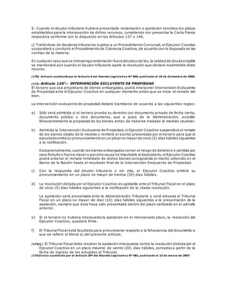 9. Cuando el deudor tributario hubiera presentado reclamación o apelación vencidos los plazos
establecidos para la interposición de dichos recursos, cumpliendo con presentar la Carta Fianza
respectiva conforme con lo dispuesto en los Artículos 137 o 146.
c) Tratándose de deudores tributarios sujetos a un Procedimiento Concursal, el Ejecutor Coactivo
suspenderá o concluirá el Procedimiento de Cobranza Coactiva, de acuerdo con lo dispuesto en las
normas de la materia.
En cualquier caso que se interpongareclamación fueradelplazode ley,la calidad de deudaexigible
se mantendrá aún cuando el deudor tributario apele la resolución que declare inadmisible dicho
recurso.
(170) Artículo sustituido por el Artículo 9 del Decreto Legislativo Nº 969, publicado el 24 de diciembre de 2006.
(172) Artículo 120°.- INTERVENCIÓN EXCLUYENTE DE PROPIEDAD
El tercero que sea propietario de bienes embargados, podrá interponer Intervención Excluyente
de Propiedad ante el Ejecutor Coactivo en cualquier momento antes que se inicie el remate del
bien.
La intervención excluyente de propiedad deberá tramitarse de acuerdo a las siguientes reglas:
a) Sólo será admitida si el tercero prueba su derecho con documento privado de fecha cierta,
documento público u otro documento, que a juicio de la Administración, acredite
fehacientemente la propiedad de los bienes antes de haberse trabado la medida cautelar.
b) Admitida la Intervención Excluyente de Propiedad, el Ejecutor Coactivo suspenderá el remate
de los bienes objeto de la medida y remitirá el escrito presentado por el tercero para que el
ejecutadoemita su pronunciamiento en un plazo no mayor de cinco (5) días hábiles siguientes
a la notificación.
Excepcionalmente, cuando los bienes embargados corran el riesgo de deterioro o pérdida por
caso fortuito o fuerza mayor o por otra causa no imputable aldepositario, elEjecutor Coactivo
podrá ordenar el remate inmediato de dichos bienes consignando el monto obtenido en el
Banco de la Nación hasta el resultado final de la Intervención Excluyente de Propiedad.
c) Con la respuesta del deudor tributario o sin ella, el Ejecutor Coactivo emitirá su
pronunciamiento en un plazo no mayor de treinta (30) días hábiles.
d) La resolución dictada por el Ejecutor Coactivo es apelable ante el Tribunal Fiscal en el plazo
de cinco (5) días hábiles siguientes a la notificación de la citada resolución.
La apelación será presentada ante la Administración Tributaria y será elevada al Tribunal
Fiscal en un plazo no mayor de diez (10) días hábiles siguientes a la presentación de la
apelación, siempre que ésta haya sido presentada dentro del plazo señalado en el párrafo
anterior.
e) Si el tercero no hubiera interpuesto la apelación en el mencionado plazo, la resolución del
Ejecutor Coactivo, quedará firme.
f) El Tribunal Fiscal está facultado para pronunciarse respecto a la fehaciencia del documento a
que se refiere el literal a) del presente artículo.
(173)g) El Tribunal Fiscal debe resolver la apelación interpuesta contra la resolución dictada por el
Ejecutor Coactivo en un plazo máximo de veinte (20) días hábiles, contados a partir de la
fecha de ingreso de los actuados al Tribunal.
(173)Inciso sustituido por el Artículo 30º del Decreto Legislativo Nº 981, publicado el 15 de marzo de 2007.
 