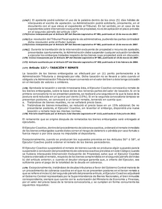 (174)h) El apelante podrá solicitar el uso de la palabra dentro de los cinco (5) días hábiles de
interpuesto el escrito de apelación. La Administración podrá solicitarlo, únicamente, en el
documento con el que eleva el expediente al Tribunal. En tal sentido, en el caso de los
expedientes sobre intervención excluyente de propiedad,no es de aplicación el plazo previsto
en el segundo párrafo del artículo 150°.
(174)Inciso incorporado por el Artículo 30º del Decreto Legislativo Nº 981, publicado el 15 de marzo de 2007.
(175)i)La resolución del Tribunal Fiscal agota la vía administrativa, pudiendo las partes contradecir
dicha resolución ante el Poder Judicial.
(175)Inciso incorporado por el Artículo 30º del Decreto Legislativo Nº 981, publicado el 15 de marzo de 2007.
(176)j) Durante la tramitación de la intervención excluyente de propiedad o recurso de apelación,
presentados oportunamente, la Administración debe suspender cualquier actuación tendiente
a ejecutar los embargos trabados respecto de los bienes cuya propiedad está en discusión.
(176) Inciso incorporado por el Artículo 30º del Decreto Legislativo Nº 981, publicado el 15 de marzo de 2007.
(172) Artículo sustituido por el Artículo 57º del Decreto Legislativo N° 953, publicado el 5 de febrero de 2004.
(177) Artículo 121°.- TASACIÓN Y REMATE
La tasación de los bienes embargados se efectuará por un (1) perito perteneciente a la
Administración Tributaria o designado por ella. Dicha tasación no se llevará a cabo cuando el
obligado y la Administración Tributaria hayan convenido en elvalor delbien o éste tenga cotización
en el mercado de valores o similares.
(178) Aprobada la tasación o siendo innecesaria ésta, el Ejecutor Coactivo convocará a remate de
los bienes embargados, sobre la base de las dos terceras partes del valor de tasación. Si en la
primera convocatoria no se presentan postores, se realizará una segunda en la que la base de la
postura será reducida en un quince por ciento (15%). Si en la segunda convocatoria tampoco se
presentan postores, se convocará a un tercer remate, teniendo en cuenta que:
a. Tratándose de bienes muebles, no se señalará precio base.
b. Tratándose de bienes inmuebles, se reducirá el precio base en un 15% adicional. De no
presentarse postores, el Ejecutor Coactivo, sin levantar el embargo, dispondrá una nueva
tasación y remate bajo las mismas normas.
(178) P árrafo modificado por el Artículo 3 del Decreto Legislativo Nº 1113, publicado el 5 de j ulio de 2012.
El remanente que se origine después de rematados los bienes embargados será entregado al
ejecutado.
El Ejecutor Coactivo,dentrodelprocedimiento de cobranzacoactiva,ordenará elremate inmediato
de los bienes embargados cuando éstos corran el riesgo de deterioro o pérdida por caso fortuito o
fuerza mayor o por otra causa no imputable al depositario.
Excepcionalmente, cuando se produzcan los supuestos previstos en los Artículos 56° ó 58°, el
Ejecutor Coactivo podrá ordenar el remate de los bienes perecederos.
El Ejecutor Coactivo suspenderá el remate de bienes cuando se produzca algún supuesto para la
suspensión o conclusión delprocedimientode cobranzacoactiva previstos en este Códigoo cuando
se hubiera interpuesto Intervención Excluyente de Propiedad, salvo que el Ejecutor Coactivo
hubiera ordenado elremate, respecto de los bienes comprendidos en elsegundo párrafo delinciso
b) del artículo anterior; o cuando el deudor otorgue garantía que, a criterio del Ejecutor, sea
suficiente para el pago de la totalidad de la deuda en cobranza.
(179) Excepcionalmente, tratándose de deudas tributarias a favor del Gobierno Central materia de
un procedimiento de cobranza coactiva en el que no se presenten postores en el tercer remate a
que se refiere elinciso b) del segundo párrafo delpresente artículo,elEjecutor Coactivo adjudicará
al Gobierno Central representado por la Superintendencia de Bienes Nacionales, el bien inmueble
correspondiente, siempre que cuente con la autorización del Ministerio de Economía y Finanzas,
por el valor del precio base de la tercera convocatoria, y se cumplan en forma concurrente los
siguientes requisitos:
 