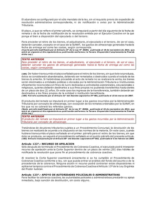 El abandono se configurará por el sólo mandato de la ley, sin el requisito previo de expedición de
resolución administrativa correspondiente, ni de notificación o aviso por la Administración
Tributaria.
El plazo, a que se refiere el primer párrafo, se computará a partir del día siguiente de la fecha de
remate o de la fecha de notificación de la resolución emitida por el Ejecutor Coactivo en la que
ponga el bien a disposición del ejecutado o del tercero.
Para proceder al retiro de los bienes, el adjudicatario, el ejecutado o el tercero, de ser el caso,
deberán cancelar, excepto en el caso de la SUNAT, los gastos de almacenaje generados hasta la
fecha de entrega así como las costas, según corresponda.
(Cuarto párrafo modificado por el Artículo 15° de la Ley N° 30264, publicada el 16 de noviembre de 2014, que
entró en vigencia al día siguiente de su publicación conforme a la Tercera Disposición C omplementaria Final de
dicha Ley).
TEXTO ANTERIOR
Para proceder al retiro de los bienes, el adjudicatario, el ejecutado o el tercero, de ser el caso,
deberán cancelar los gastos de almacenaje generados hasta la fecha de entrega así como las
costas, según corresponda.
(184) De haber transcurrido elplazoseñaladopara elretiro de los bienes,sin que éste se produzca,
éstos se considerarán abandonados, debiendo ser rematados o destruidos cuando el estado de los
bienes lo amerite. Si habiéndose procedido al acto de remate no se realizara la venta, los bienes
serán destinados a entidades públicas o donados por la Administración Tributaria a Instituciones
oficialmente reconocidas sin fines de lucro dedicadas a actividades asistenciales, educacionales o
religiosas, quienes deberán destinarlos a sus fines propios no pudiendo transferirlos hasta dentro
de un plazo de dos (2) años. En este caso los ingresos de la transferencia, también deberán ser
destinados a los fines propios de la entidad o institución beneficiada.
(184) P árrafo sustituido por el Artículo 31° del Decreto Legislativo Nº 981, publicado el 15 de marzo de 2007.
El producto del remate se imputará en primer lugar a los gastos incurridos por la Administración
Tributaria por concepto de almacenaje, con excepción de los remates ordenados por la SUNAT, en
los que no se cobrará los referidos gastos.
(Sexto párrafo modificado por el Artículo 15° de la Ley N° 30264, publicada el 16 de noviembre de 2014, que
entró en vigencia al día siguiente de su publicación conforme a la Tercera Disposición Complementaria Final de
dicha Ley).
TEXTO ANTERIOR
El producto del remate se imputará en primer lugar a los gastos incurridos por la Administración
Tributaria por concepto de almacenaje.
Tratándose de deudores tributarios sujetos a un Procedimiento Concursal, la devolución de los
bienes se realizará de acuerdo a lo dispuesto en las normas de la materia. En este caso, cuando
hubiera transcurrido el plazo señalado en el primer párrafo para el retiro de los bienes, sin que
éste se produzca, se seguirá el procedimiento señalado en el quinto párrafo del presente artículo.
(183) Artículo incorporado por el Artículo 59° del Decreto Legislativo Nº 953, publicado el 5 de febrero de 2004.
Artículo 122°.- RECURSO DE APELACION
Sólo después de terminado el Procedimiento de Cobranza Coactiva, el ejecutado podrá interponer
recurso de apelación ante la Corte Superior dentro de un plazo de veinte (20) días hábiles de
notificada la resolución que pone fin al procedimiento de cobranza coactiva.
Al resolver la Corte Superior examinará únicamente si se ha cumplido el Procedimiento de
Cobranza Coactiva conforme a ley, sin que pueda entrar al análisis del fondo del asunto o de la
procedencia de la cobranza. Ninguna acción ni recurso podrá contrariar estas disposiciones ni
aplicarse tampoco contra elProcedimiento de CobranzaCoactiva elArtículo 13º de la Ley Orgánica
del Poder Judicial.
Artículo 123°.- APOYO DE AUTORIDADES POLICIALES O ADMINISTRATIVAS
Para facilitar la cobranza coactiva, las autoridades policiales o administrativas prestarán su apoyo
inmediato, bajo sanción de destitución, sin costo alguno.
 