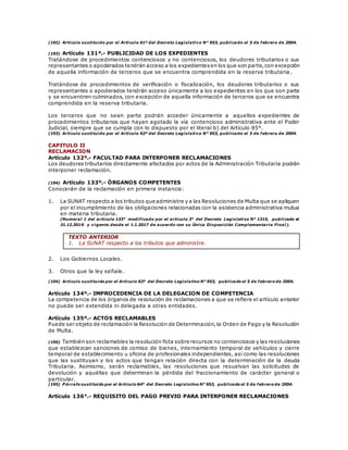 (192) Artículo sustituido por el Artículo 61º del Decreto Legislativo N° 953, publicado el 5 de febrero de 2004.
(193) Artículo 131º.- PUBLICIDAD DE LOS EXPEDIENTES
Tratándose de procedimientos contenciosos y no contenciosos, los deudores tributarios o sus
representantes o apoderados tendrán acceso a los expedientesen los que son parte,con excepción
de aquella información de terceros que se encuentra comprendida en la reserva tributaria .
Tratándose de procedimientos de verificación o fiscalización, los deudores tributarios o sus
representantes o apoderados tendrán acceso únicamente a los expedientes en los que son parte
y se encuentren culminados, con excepción de aquella información de terceros que se encuentra
comprendida en la reserva tributaria.
Los terceros que no sean parte podrán acceder únicamente a aquellos expedientes de
procedimientos tributarios que hayan agotado la vía contencioso administrativa ante el Poder
Judicial, siempre que se cumpla con lo dispuesto por el literal b) del Artículo 85°.
(193) Artículo sustituido por el Artículo 62º del Decreto Legislativo N° 953, publicado el 5 de febrero de 2004.
CAPITULO II
RECLAMACION
Artículo 132º.- FACULTAD PARA INTERPONER RECLAMACIONES
Los deudores tributarios directamente afectados por actos de la Administración Tributaria podrán
interponer reclamación.
(194) Artículo 133º.- ÓRGANOS COMPETENTES
Conocerán de la reclamación en primera instancia:
1. La SUNAT respecto a los tributos que administre y a las Resoluciones de Multa que se apliquen
por el incumplimiento de las obligaciones relacionadas con la asistencia administrativa mutua
en materia tributaria.
(Numeral 1 del artículo 133° modificado por el artículo 3° del Decreto Legislativo N° 1315, publicado el
31.12.2016 y vigente desde el 1.1.2017 de acuerdo con su Única Disposición Complementaria Final).
TEXTO ANTERIOR
1. La SUNAT respecto a los tributos que administre.
2. Los Gobiernos Locales.
3. Otros que la ley señale.
(194) Artículo sustituido por el Artículo 63º del Decreto Legislativo N° 953, publicado el 5 de febrero de 2004.
Artículo 134º.- IMPROCEDENCIA DE LA DELEGACION DE COMPETENCIA
La competencia de los órganos de resolución de reclamaciones a que se refiere el artículo anterior
no puede ser extendida ni delegada a otras entidades.
Artículo 135º.- ACTOS RECLAMABLES
Puede ser objeto de reclamación la Resolución de Determinación,la Orden de Pago y la Resolución
de Multa.
(195) También son reclamables la resolución ficta sobre recursos no contenciosos y las resoluciones
que establezcan sanciones de comiso de bienes, internamiento temporal de vehículos y cierre
temporal de establecimiento u oficina de profesionales independientes, así como las resoluciones
que las sustituyan y los actos que tengan relación directa con la determinación de la deuda
Tributaria. Asimismo, serán reclamables, las resoluciones que resuelvan las solicitudes de
devolución y aquéllas que determinan la pérdida del fraccionamiento de carácter general o
particular.
(195) P árrafo sustituido por el Artículo 64º del Decreto Legislativo N° 953, publicado el 5 de febrero de 2004.
Artículo 136°.- REQUISITO DEL PAGO PREVIO PARA INTERPONER RECLAMACIONES
 