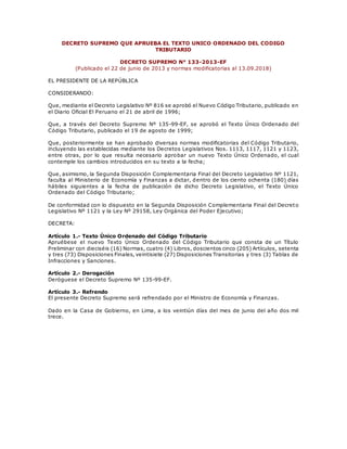DECRETO SUPREMO QUE APRUEBA EL TEXTO UNICO ORDENADO DEL CODIGO
TRIBUTARIO
DECRETO SUPREMO N° 133-2013-EF
(Publicado el 22 de junio de 2013 y normas modificatorias al 13.09.2018)
EL PRESIDENTE DE LA REPÚBLICA
CONSIDERANDO:
Que, mediante el Decreto Legislativo Nº 816 se aprobó el Nuevo Código Tributario, publicado en
el Diario Oficial El Peruano el 21 de abril de 1996;
Que, a través del Decreto Supremo Nº 135-99-EF, se aprobó el Texto Único Ordenado del
Código Tributario, publicado el 19 de agosto de 1999;
Que, posteriormente se han aprobado diversas normas modificatorias del Código Tributario,
incluyendo las establecidas mediante los Decretos Legislativos Nos. 1113, 1117, 1121 y 1123,
entre otras, por lo que resulta necesario aprobar un nuevo Texto Único Ordenado, el cual
contemple los cambios introducidos en su texto a la fecha;
Que, asimismo, la Segunda Disposición Complementaria Final del Decreto Legislativo Nº 1121,
faculta al Ministerio de Economía y Finanzas a dictar, dentro de los ciento ochenta (180) días
hábiles siguientes a la fecha de publicación de dicho Decreto Legislativo, el Texto Único
Ordenado del Código Tributario;
De conformidad con lo dispuesto en la Segunda Disposición Complementaria Final del Decreto
Legislativo Nº 1121 y la Ley Nº 29158, Ley Orgánica del Poder Ejecutivo;
DECRETA:
Artículo 1.- Texto Único Ordenado del Código Tributario
Apruébese el nuevo Texto Único Ordenado del Código Tributario que consta de un Título
Preliminar con dieciséis (16) Normas, cuatro (4) Libros, doscientos cinco (205) Artículos, setenta
y tres (73) Disposiciones Finales, veintisiete (27) Disposiciones Transitorias y tres (3) Tablas de
Infracciones y Sanciones.
Artículo 2.- Derogación
Deróguese el Decreto Supremo Nº 135-99-EF.
Artículo 3.- Refrendo
El presente Decreto Supremo será refrendado por el Ministro de Economía y Finanzas.
Dado en la Casa de Gobierno, en Lima, a los veintiún días del mes de junio del año dos mil
trece.
 