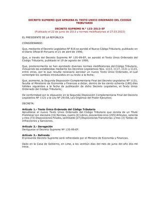 DECRETO SUPREMO QUE APRUEBA EL TEXTO UNICO ORDENADO DEL CODIGO
TRIBUTARIO
DECRETO SUPREMO N.° 133-2013-EF
(Publicado el 22 de junio de 2013 y normas modificatorias al 27.03.2022)
EL PRESIDENTE DE LA REPÚBLICA
CONSIDERANDO:
Que, mediante el Decreto Legislativo Nº 816 se aprobó el Nuevo Código Tributario, publicado en
el Diario Oficial El Peruano el 21 de abril de 1996;
Que, a través del Decreto Supremo Nº 135-99-EF, se aprobó el Texto Único Ordenado del
Código Tributario, publicado el 19 de agosto de 1999;
Que, posteriormente se han aprobado diversas normas modificatorias del Código Tributario,
incluyendo las establecidas mediante los Decretos Legislativos Nos. 1113, 1117, 1121 y 1123,
entre otras, por lo que resulta necesario aprobar un nuevo Texto Único Ordenado, el cual
contemple los cambios introducidos en su texto a la fecha;
Que, asimismo, la Segunda Disposición Complementaria Final del Decreto Legislativo Nº 1121,
faculta al Ministerio de Economía y Finanzas a dictar, dentro de los ciento ochenta (180) días
hábiles siguientes a la fecha de publicación de dicho Decreto Legislativo, el Texto Único
Ordenado del Código Tributario;
De conformidad con lo dispuesto en la Segunda Disposición Complementaria Final del Decre to
Legislativo Nº 1121 y la Ley Nº 29158, Ley Orgánica del Poder Ejecutivo;
DECRETA:
Artículo 1.- Texto Único Ordenado del Código Tributario
Apruébese el nuevo Texto Único Ordenado del Código Tributario que consta de un Título
Preliminar con dieciséis (16) Normas, cuatro (4) Libros, doscientos cinco (205) Artículos, setenta
y tres (73) Disposiciones Finales, veintisiete (27) Disposiciones Transitorias y tres (3) Tablas de
Infracciones y Sanciones.
Artículo 2.- Derogación
Deróguese el Decreto Supremo Nº 135-99-EF.
Artículo 3.- Refrendo
El presente Decreto Supremo será refrendado por el Ministro de Economía y Finanzas.
Dado en la Casa de Gobierno, en Lima, a los veintiún días del mes de junio del año dos mil
trece.
 