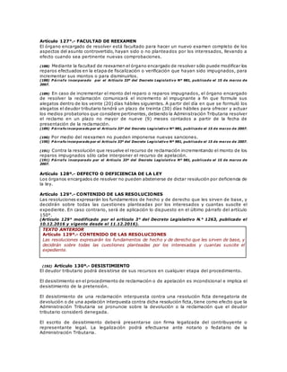Artículo 127°.- FACULTAD DE REEXAMEN
El órgano encargado de resolver está facultado para hacer un nuevo examen completo de los
aspectos del asunto controvertido, hayan sido o no planteados por los interesados, llevando a
efecto cuando sea pertinente nuevas comprobaciones.
(188) Mediante la facultad de reexamen el órgano encargado de resolver sólo puede modificar los
reparos efectuados en la etapa de fiscalización o verificación que hayan sido impugnados, para
incrementar sus montos o para disminuirlos.
(188) P árrafo incorporado por el Artículo 33º del Decreto Legislativo Nº 981, publicado el 15 de marzo de
2007.
(189) En caso de incrementar el monto del reparo o reparos impugnados, el órgano encargado
de resolver la reclamación comunicará el incremento al impugnante a fin que formule sus
alegatos dentro de los veinte (20) días hábiles siguientes. A partir del día en que se formuló los
alegatos el deudor tributario tendrá un plazo de treinta (30) días hábiles para ofrecer y actuar
los medios probatorios que considere pertinentes, debiendo la Administración Tributaria resolver
el reclamo en un plazo no mayor de nueve (9) meses contados a partir de la fecha de
presentación de la reclamación.
(189) P árrafo incorporado por el Artículo 33º del Decreto Legislativo Nº 981, publicado el 15 de marzo de 2007.
(190) Por medio del reexamen no pueden imponerse nuevas sanciones.
(190) P árrafo incorporado por el Artículo 33º del Decreto Legislativo Nº 981, publicado el 15 de marzo de 2007.
(191) Contra la resolución que resuelve el recurso de reclamación incrementando el monto de los
reparos impugnados sólo cabe interponer el recurso de apelación.
(191) P árrafo incorporado por el Artículo 33º del Decreto Legislativo Nº 981, publicado el 15 de marzo de
2007.
Artículo 128º.- DEFECTO O DEFICIENCIA DE LA LEY
Los órganos encargados de resolver no pueden abstenerse de dictar resolución por deficiencia de
la ley.
Artículo 129°.- CONTENIDO DE LAS RESOLUCIONES
Las resoluciones expresarán los fundamentos de hecho y de derecho que les sirven de base, y
decidirán sobre todas las cuestiones planteadas por los interesados y cuantas suscite el
expediente. En caso contrario, será de aplicación lo dispuesto en el último párrafo del artículo
150°.
(Artículo 129° modificado por el artículo 3° del Decreto Legislativo N.° 1263, publicado el
10.12.2016 y vigente desde el 11.12.2016).
TEXTO ANTERIOR
Artículo 129º.- CONTENIDO DE LAS RESOLUCIONES
Las resoluciones expresarán los fundamentos de hecho y de derecho que les sirven de base, y
decidirán sobre todas las cuestiones planteadas por los interesados y cuantas suscite el
expediente.
(192) Artículo 130º.- DESISTIMIENTO
El deudor tributario podrá desistirse de sus recursos en cualquier etapa del procedimiento.
El desistimiento en el procedimiento de reclamación o de apelación es incondicional e implica el
desistimiento de la pretensión.
El desistimiento de una reclamación interpuesta contra una resolución ficta denegatoria de
devolución o de una apelación interpuesta contra dicha resolución ficta, tiene como efecto que la
Administración Tributaria se pronuncie sobre la devolución o la reclamación que el deudor
tributario consideró denegada.
El escrito de desistimiento deberá presentarse con firma legalizada del contribuyente o
representante legal. La legalización podrá efectuarse ante notario o fedatario de la
Administración Tributaria.
 