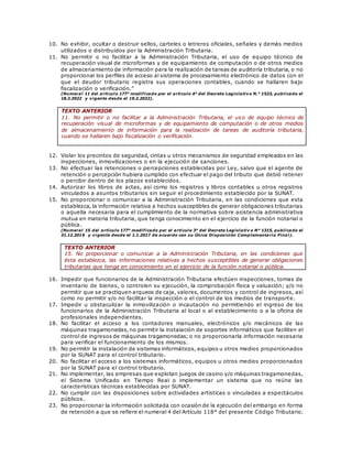 10. No exhibir, ocultar o destruir sellos, carteles o letreros oficiales, señales y demás medios
utilizados o distribuidos por la Administración Tributaria.
11. No permitir o no facilitar a la Administración Tributaria, el uso de equipo técnico de
recuperación visual de microformas y de equipamiento de computación o de otros medios
de almacenamiento de información para la realización de tareas de auditoría tributaria, o no
proporcionar los perfiles de acceso al sistema de procesamiento electrónico de datos con el
que el deudor tributario registra sus operaciones contables, cuando se hallaren bajo
fiscalización o verificación.”
(Numeral 11 del artículo 177° modificado por el artículo 4° del Decreto Legislativo N.° 1523, publicado el
18.2.2022 y vigente desde el 19.2.2022).
TEXTO ANTERIOR
11. No permitir o no facilitar a la Administración Tributaria, el uso de equipo técnico de
recuperación visual de microformas y de equipamiento de computación o de otros medios
de almacenamiento de información para la realización de tareas de auditoría tributaria,
cuando se hallaren bajo fiscalización o verificación.
12. Violar los precintos de seguridad, cintas u otros mecanismos de seguridad empleados en las
inspecciones, inmovilizaciones o en la ejecución de sanciones.
13. No efectuar las retenciones o percepciones establecidas por Ley, salvo que el agente de
retención o percepción hubiera cumplido con efectuar el pago del tributo que debió retener
o percibir dentro de los plazos establecidos.
14. Autorizar los libros de actas, así como los registros y libros contables u otros registros
vinculados a asuntos tributarios sin seguir el procedimiento establecido por la SUNAT.
15. No proporcionar o comunicar a la Administración Tributaria, en las condiciones que esta
establezca, la información relativa a hechos susceptibles de generar obligaciones tributarias
o aquella necesaria para el cumplimiento de la normativa sobre asistencia administrativa
mutua en materia tributaria, que tenga conocimiento en el ejercicio de la función notarial o
pública.
(Numeral 15 del artículo 177° modificado por el artículo 3° del Decreto Legislativ o N° 1315, publicado el
31.12.2016 y vigente desde el 1.1.2017 de acuerdo con su Única Disposición Complementaria Final).
TEXTO ANTERIOR
15. No proporcionar o comunicar a la Administración Tributaria, en las condiciones que
ésta establezca, las informaciones relativas a hechos susceptibles de generar obligaciones
tributarias que tenga en conocimiento en el ejercicio de la función notarial o pública.
16. Impedir que funcionarios de la Administración Tributaria efectúen inspecciones, tomas de
inventario de bienes, o controlen su ejecución, la comprobación física y valuación; y/o no
permitir que se practiquen arqueos de caja, valores, documentos y control de ingresos, así
como no permitir y/o no facilitar la inspección o el control de los medios de transporte.
17. Impedir u obstaculizar la inmovilización o incautación no permitiendo el ingreso de los
funcionarios de la Administración Tributaria al local o al establecimiento o a la oficina de
profesionales independientes.
18. No facilitar el acceso a los contadores manuales, electrónicos y/o mecánicos de las
máquinas tragamonedas, no permitir la instalación de soportes informáticos que faciliten el
control de ingresos de máquinas tragamonedas; o no proporcionarla información necesaria
para verificar el funcionamiento de los mismos.
19. No permitir la instalación de sistemas informáticos, equipos u otros medios proporcionados
por la SUNAT para el control tributario.
20. No facilitar el acceso a los sistemas informáticos, equipos u otros medios proporcionados
por la SUNAT para el control tributario.
21. No implementar, las empresas que explotan juegos de casino y/o máquinas tragamonedas,
el Sistema Unificado en Tiempo Real o implementar un sistema que no reúne las
características técnicas establecidas por SUNAT.
22. No cumplir con las disposiciones sobre actividades artísticas o vinculadas a espectáculos
públicos.
23. No proporcionar la información solicitada con ocasión de la ejecución del embargo en forma
de retención a que se refiere el numeral 4 del Artículo 118° del presente Código Tributario.
 
