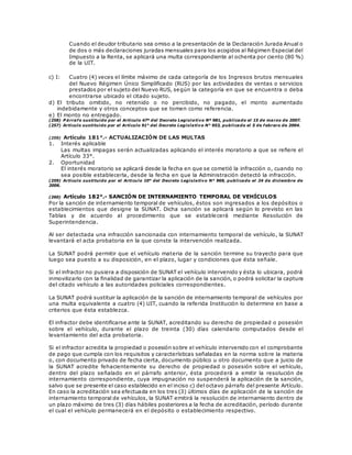 Cuando el deudor tributario sea omiso a la presentación de la Declaración Jurada Anual o
de dos o más declaraciones juradas mensuales para los acogidos al Régimen Especial del
Impuesto a la Renta, se aplicará una multa correspondiente al ochenta por ciento (80 %)
de la UIT.
c) I: Cuatro (4) veces el límite máximo de cada categoría de los Ingresos brutos mensuales
del Nuevo Régimen Único Simplificado (RUS) por las actividades de ventas o servicios
prestados por el sujeto del Nuevo RUS, según la categoría en que se encuentra o deba
encontrarse ubicado el citado sujeto.
d) El tributo omitido, no retenido o no percibido, no pagado, el monto aumentado
indebidamente y otros conceptos que se tomen como referencia.
e) El monto no entregado.
(258) P árrafo sustituido por el Artículo 47º del Decreto Legislativo Nº 981, publicado el 15 de marzo de 2007.
(257) Artículo sustituido por el Artículo 91° del Decreto Legislativo N° 953, publicado el 5 de febrero de 2004.
(259) Artículo 181°.- ACTUALIZACIÓN DE LAS MULTAS
1. Interés aplicable
Las multas impagas serán actualizadas aplicando el interés moratorio a que se refiere el
Artículo 33°.
2. Oportunidad
El interés moratorio se aplicará desde la fecha en que se cometió la infracción o, cuando no
sea posible establecerla, desde la fecha en que la Administración detectó la infracción.
(259) Artículo sustituido por el Artículo 10° del Decreto Legislativo N° 969, publicado el 24 de diciembre de
2006.
(260) Artículo 182°.- SANCIÓN DE INTERNAMIENTO TEMPORAL DE VEHÍCULOS
Por la sanción de internamiento temporal de vehículos, éstos son ingresados a los depósitos o
establecimientos que designe la SUNAT. Dicha sanción se aplicará según lo previsto en las
Tablas y de acuerdo al procedimiento que se establecerá mediante Resolución de
Superintendencia.
Al ser detectada una infracción sancionada con internamiento temporal de vehículo, la SUNAT
levantará el acta probatoria en la que conste la intervención realizada.
La SUNAT podrá permitir que el vehículo materia de la sanción termine su trayecto para que
luego sea puesto a su disposición, en el plazo, lugar y condiciones que ésta señale.
Si el infractor no pusiera a disposición de SUNAT el vehículo intervenido y ésta lo ubicara, podrá
inmovilizarlo con la finalidad de garantizar la aplicación de la sanción, o podrá solicitar la captura
del citado vehículo a las autoridades policiales correspondientes.
La SUNAT podrá sustituir la aplicación de la sanción de internamiento temporal de vehículos por
una multa equivalente a cuatro (4) UIT, cuando la referida Institución lo determine en base a
criterios que ésta establezca.
El infractor debe identificarse ante la SUNAT, acreditando su derecho de propiedad o posesión
sobre el vehículo, durante el plazo de treinta (30) días calendario computados desde el
levantamiento del acta probatoria.
Si el infractor acredita la propiedad o posesión sobre el vehículo intervenido con el comprobante
de pago que cumpla con los requisitos y características señaladas en la norma sobre la materia
o, con documento privado de fecha cierta, documento público u otro documento que a juicio de
la SUNAT acredite fehacientemente su derecho de propiedad o posesión sobre el vehículo,
dentro del plazo señalado en el párrafo anterior, ésta procederá a emitir la resolución de
internamiento correspondiente, cuya impugnación no suspenderá la aplicación de la sanción,
salvo que se presente el caso establecido en el inciso c) del octavo párrafo del presente Artículo.
En caso la acreditación sea efectuada en los tres (3) últimos días de aplicación de la sanción de
internamiento temporal de vehículos, la SUNAT emitirá la resolución de internamiento dentro de
un plazo máximo de tres (3) días hábiles posteriores a la fecha de acreditación, período durante
el cual el vehículo permanecerá en el depósito o establecimiento respectivo.
 