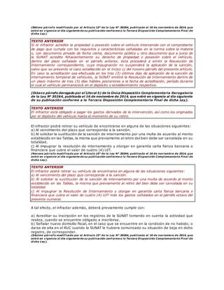 (Sétimo párrafo modificado por el Artículo 15° de la Ley N° 30264, publicada el 16 de noviembre de 2014, que
entró en vigencia al día siguiente de su publicación conforme a la Tercera Disposición Complementaria Final de
dicha Ley).
TEXTO ANTERIOR
Si el infractor acredita la propiedad o posesión sobre el vehículo intervenido con el comprobante
de pago que cumpla con los requisitos y características señaladas en la norma sobre la materia
o, con documento privado de fecha cierta, documento público u otro documento que a juicio de
la SUNAT acredite fehacientemente su derecho de propiedad o posesión sobre el vehículo,
dentro del plazo señalado en el párrafo anterior, ésta procederá a emitir la Resolución de
Internamiento correspondiente, cuya impugnación no suspenderá la aplicación de la sanción,
salvo que se presente el caso establecido en el inciso c) del noveno párrafo del presente artículo.
En caso la acreditación sea efectuada en los tres (3) últimos días de aplicación de la sanción de
internamiento temporal de vehículos, la SUNAT emitirá la Resolución de Internamiento dentro de
un plazo máximo de tres (3) días hábiles posteriores a la fecha de acreditación, período durante
el cual el vehículo permanecerá en el depósito o establecimiento respectivo.
(Octavo párrafo derogado por el Literal b) de la Única Disposición Complementaria Derogatoria
de la Ley N° 30264, publicada el 16 de noviembre de 2014, que entró en vigencia al día siguiente
de su publicación conforme a la Tercera Disposición Complementaria Final de dicha Ley).
TEXTO ANTERIOR
El infractor está obligado a pagar los gastos derivados de la intervención, así como los originados
por el depósito del vehículo hasta el momento de su retiro.
El infractor podrá retirar su vehículo de encontrarse en alguna de las situaciones siguientes:
a) Al vencimiento del plazo que corresponda a la sanción.
b) Al solicitar la sustitución de la sanción de internamiento por una multa de acuerdo al monto
establecido en las Tablas, la misma que previamente al retiro del bien debe ser cancelada en su
totalidad.
c) Al impugnar la resolución de internamiento y otorgar en garantía carta fianza bancaria o
financiera que cubra el valor de cuatro (4) UIT.
(Noveno párrafo modificado por el Artículo 15° de la Ley N° 30264, publicada el 16 de noviembre de 2014, que
entró en vigencia al día siguiente de su publicación conforme a la Tercera Disposición Complementaria Final de
dicha Ley).
TEXTO ANTERIOR
El infractor podrá retirar su vehículo de encontrarse en alguna de las situaciones siguientes:
a) Al vencimiento del plazo que corresponda a la sanción.
b) Al solicitar la sustitución de la sanción de internamiento por una multa de acuerdo al monto
establecido en las Tablas, la misma que previamente al retiro del bien debe ser cancelada en su
totalidad.
c) Al impugnar la Resolución de Internamiento y otorgar en garantía carta fianza bancaria o
financiera que cubra el valor de cuatro (4) UIT más los gastos señalados en el párrafo octavo del
presente numeral.
A tal efecto, el infractor además, deberá previamente cumplir con:
a) Acreditar su inscripción en los registros de la SUNAT tomando en cuenta la actividad que
realiza, cuando se encuentre obligado a inscribirse.
b) Señalar nuevo domicilio fiscal, en el caso que se encuentre en la condición de no habido; o
darse de alta en el RUC cuando la SUNAT le hubiera comunicado su situación de baja en dicho
registro, de corresponder.
(Décimo párrafo modif icado por el Artículo 15° de la Ley N° 30264, publicada el 16 de noviembre de 2014, que
entró en vigencia al día siguiente de su publicación conf orme a la Tercera Disposición Complementaria Final de
dicha Ley).
 