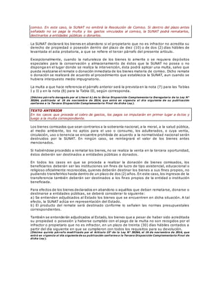 comiso. En este caso, la SUNAT no emitirá la Resolución de Comiso. Si dentro del plazo antes
señalado no se paga la multa y los gastos vinculados al comiso, la SUNAT podrá rematarlos,
destinarlos a entidades públicas o donarlos.
La SUNAT declarará los bienes en abandono si el propietario que no es infractor no acredita su
derecho de propiedad o posesión dentro del plazo de diez (10) o de dos (2) días hábiles de
levantada el acta probatoria, a que se refiere el tercer párrafo del presente artículo.
Excepcionalmente, cuando la naturaleza de los bienes lo amerite o se requiera depósitos
especiales para la conservación y almacenamiento de éstos que la SUNAT no posea o no
disponga en el lugar donde se realiza la intervención, ésta podrá aplicar una multa, salvo que
pueda realizarse el remate o donación inmediata de los bienes materia de comiso. Dicho remate
o donación se realizará de acuerdo al procedimiento que establezca la SUNAT, aun cuando se
hubiera interpuesto medio impugnatorio.
La multa a que hace referencia el párrafo anterior será la prevista en la nota (7) para las Ta blas
I y II y en la nota (8) para la Tabla III, según corresponda.
(Décimo párrafo derogado por el Literal b) de la Única Disposición Complementaria Derogatoria de la Ley N°
30264, publicada el 16 de noviembre de 2014, que entró en vigencia al día siguiente de su publicación
conforme a la Tercera Disposición Complementaria Final de dicha Ley).
TEXTO ANTERIOR
En los casos que proceda el cobro de gastos, los pagos se imputarán en primer lugar a és tos y
luego a la multa correspondiente.
Los bienes comisados que sean contrarios a la soberanía nacional, a la moral, a la salud pública,
al medio ambiente, los no aptos para el uso o consumo, los adulterados, o cuya venta,
circulación, uso o tenencia se encuentre prohibida de acuerdo a la normatividad nacional serán
destruidos por la SUNAT. En ningún caso, se reintegrará el valor de los bienes antes
mencionados.
Si habiéndose procedido a rematar los bienes, no se realiza la venta en la tercera oportunidad,
éstos deberán ser destinados a entidades públicas o donados.
En todos los casos en que se proceda a realizar la donación de bienes comisados, los
beneficiarios deberán ser las instituciones sin fines de lucro de tipo asistencial, educacional o
religioso oficialmente reconocidas, quienes deberán destinar los bienes a sus fines propios, no
pudiendo transferirlos hasta dentro de un plazo de dos (2) años. En este caso, los ingresos de la
transferencia también deberán ser destinados a los fines propios de la entidad o institución
beneficiada.
Para efectos de los bienes declarados en abandono o aquéllos que deban rematarse, donarse o
destinarse a entidades públicas, se deberá considerar lo siguiente:
a) Se entienden adjudicados al Estado los bienes que se encuentren en dicha situación. A tal
efecto, la SUNAT actúa en representación del Estado.
b) El producto del remate será destinado conforme lo señalen las normas presupuestales
correspondientes.
También se entenderán adjudicados al Estado, los bienes que a pesar de haber sido acreditada
su propiedad o posesión y haberse cumplido con el pago de la multa no son recogidos por el
infractor o propietario que no es infractor, en un plazo de treinta (30) días hábiles contados a
partir del día siguiente en que se cumplieron con todos los requisitos para su devolución.
(Décimo quinto párrafo modificado por el Artículo 15° de la Ley N° 30264, el 16 de noviembre de 2014, que
entró en vigencia al día siguiente de su publicación conforme a la Tercera Disposición Complementaria Final de
dicha Ley).
 