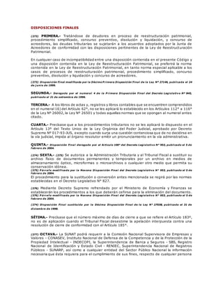 DISPOSICIONES FINALES
(273) PRIMERA.- Tratándose de deudores en proceso de reestructuración patrimonial,
procedimiento simplificado, concurso preventivo, disolución y liquidación, y concurso de
acreedores, las deudas tributarias se sujetarán a los acuerdos adoptados por la Junta de
Acreedores de conformidad con las disposiciones pertinentes de la Ley de Reestructuración
Patrimonial.
En cualquier caso de incompatibilidad entre una disposición contenida en el presente Código y
una disposición contenida en la Ley de Reestructuración Patrimonial, se preferirá la norma
contenida en la Ley de Reestructuración Patrimonial, en tanto norma especial aplicable a los
casos de procesos de reestructuración patrimonial, procedimiento simplificado, concurso
preventivo, disolución y liquidación y concurso de acreedores.
(273) Disposición Final modificada por la Décimo P rimera Disposición Final de la Ley Nº 27146, publicada el 24
de j unio de 1999.
SEGUNDA.- Derogada por el numeral 4 de la P rimera Disposición Final del Decreto Legislativo Nº 845,
publicado el 21 de setiembre de 1996.
TERCERA.- A los libros de actas y, registros y libros contables que se encuentren comprendidos
en el numeral 16) del Artículo 62°, no se les aplicará lo establecido en los Artículos 112° a 116°
de la Ley Nº 26002, la Ley Nº 26501 y todas aquellas normas que se opongan al numeral antes
citado.
CUARTA.- Precísase que a los procedimientos tributarios no se les aplicará lo dispuesto en el
Artículo 13º del Texto Unico de la Ley Orgánica del Poder Judicial, aprobado por Decreto
Supremo Nº 017-93-JUS, excepto cuando surja una cuestión contenciosa que de no decidirse en
la vía judicial, impida al órgano resolutor emitir un pronunciamiento en la vía administrativa.
QUINTA.- Disposición Final derogada por el Artículo 100° del Decreto Legislativo N° 953, publicado el 5 de
febrero de 2004.
(274) SEXTA.- (275) Se autoriza a la Administración Tributaria y al Tribunal Fiscal a sustituir su
archivo físico de documentos permanentes y temporales por un archivo en medios de
almacenamiento óptico, microformas o microarchivos o cualquier otro medio que permita su
conservación idónea.
(275) P árrafo modificado por la Novena Disposición Final del Decreto Legislativo N° 953, publicado el 5 de
febrero de 2004.
El procedimiento para la sustitución o conversión antes mencionada se regirá por las normas
establecidas en el Decreto Legislativo N° 827.
(276) Mediante Decreto Supremo refrendado por el Ministerio de Economía y Finanzas se
establecerán los procedimientos a los que deberán ceñirse para la eliminación del documento.
(276) P árrafo modificado por la Novena Disposición Final del Decreto Legislativo N° 953, publicado el 5 de
febrero de 2004.
(274) Disposición Final sustituida por la Décima Disposición Final de la Ley N° 27038, publicada el 31 de
diciembre de 1998.
SÉTIMA.- Precísase que el número máximo de días de cierre a que se refiere el Artículo 183º,
no es de aplicación cuando el Tribunal Fiscal desestime la apelación interpuesta contra una
resolución de cierre de conformidad con el Artículo 185°.
(277) OCTAVA.- La SUNAT podrá requerir a la Comisión Nacional Supervisora de Empresas y
Valores - CONASEV, Instituto Nacional de Defensa de la Competencia y de la Protección de la
Propiedad Intelectual - INDECOPI, la Superintendencia de Banca y Seguros - SBS, Registro
Nacional de Identificación y Estado Civil - RENIEC, Superintendencia Nacional de Registros
Públicos - SUNARP, así como a cualquier entidad del Sector Público Nacional la información
necesaria que ésta requiera para el cumplimiento de sus fines, respecto de cualquier persona
 