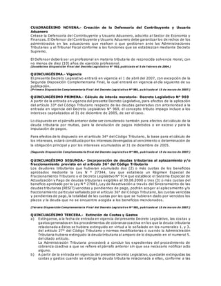 CUADRAGÉSIMO NOVENA.- Creación de la Defensoría del Contribuyente y Usuario
Aduanero
Créase la Defensoría del Contribuyente y Usuario Aduanero, adscrito al Sector de Economía y
Finanzas. El Defensor del Contribuyente y Usuario Aduanero debe garantizar los de rechos de los
administrados en las actuaciones que realicen o que gestionen ante las Administraciones
Tributarias y el Tribunal Fiscal conforme a las funciones que se establezcan mediante Decreto
Supremo.
El Defensor deberá ser un profesional en materia tributaria de reconocida solvencia moral, con
no menos de diez (10) años de ejercicio profesional.
(Duodécima Disposición Final del Decreto Legislativo N° 953, publicado el 5 de febrero de 2004.)
QUINCUAGÉSIMA.- Vigencia
El presente Decreto Legislativo entrará en vigencia el 1 de abril del 2007, con excepción de la
Segunda Disposición Complementaria Final, la cual entrará en vigencia al día siguiente de su
publicación.
(P rimera Disposición Complementaria Final del Decreto Legislativo Nº 981, pu blicado el 15 de marzo de 2007.)
QUINCUAGÉSIMO PRIMERA.- Cálculo de interés moratorio- Decreto Legislativo N° 969
A partir de la entrada en vigencia del presente Decreto Legislativo, para efectos de la aplicación
del artículo 33° del Código Tributario respecto de las deudas generadas con anterioridad a la
entrada en vigencia del Decreto Legislativo N° 969, el concepto tributo impago incluye a los
intereses capitalizados al 31 de diciembre de 2005, de ser el caso.
Lo dispuesto en el párrafo anterior debe ser considerado también para efectos del cálculo de la
deuda tributaria por multas, para la devolución de pagos indebidos o en exceso y para la
imputación de pagos.
Para efectos de lo dispuesto en el artículo 34° del Código Tributario, la base para el cálculo de
los intereses, estará constituida por los intereses devengados al vencimiento o determinación de
la obligación principal y por los intereses acumulados al 31 de diciembre de 2005.
(Segunda Disposición Complementaria Final del Decreto Legislativo Nº 981, publicado el 15 de marzo de 2007.)
QUINCUAGÉSIMO SEGUNDA.- Incorporación de deudas tributarias al aplazamiento y/o
fraccionamiento previsto en el artículo 36° del Código Tributario
Los deudores tributarios que hubieran acumulado dos (2) o más cuotas de los beneficios
aprobados mediante la Ley N ° 27344, Ley que establece un Régimen Especial de
Fraccionamiento Tributario o el Decreto Legislativo N° 914 que establece el Sistema Especial de
Actualización y Pago de deudas tributarias exigibles al 30.08.2000 o tres (3) o más cuotas del
beneficio aprobado por la Ley N ° 27681, Ley de Reactivación a través del Sinceramiento de las
deudas tributarias (RESIT) vencidas y pendientes de pago, podrán acoger al aplazamiento y/o
fraccionamiento particular señalado por el artículo 36° del Código Tributario, las cuotas vencidas
y pendientes de pago, la totalidad de las cuotas por las que se hubieran dado por vencidos los
plazos y la deuda que no se encuentre acogida a los beneficios mencionados.
(Tercera Disposición Complementaria Final del Decreto Legislativo Nº 981, publicado el 15 de marzo de 2007.)
QUINCUAGÉSIMO TERCERA.- Extinción de Costas y Gastos
a) Extínganse, a la fecha de entrada en vigencia del presente Decreto Legislativo, las cos tas y
gastos generados en los procedimientos de cobranza coactiva en los que la deuda tributaria
relacionada a éstos se hubiera extinguido en virtud a lo señalado en los numerales 1. y 3.
del artículo 27° del Código Tributario y normas modificatorias o cuando la Administración
Tributaria hubiera extinguido la deuda tributaria al amparo de lo dispuesto en el numeral 5.
del citado artículo.
La Administración Tributaria procederá a concluir los expedientes del procedimiento de
cobranza coactiva a que se refiere el párrafo anterior sin que sea necesario notificar acto
alguno.
b) A partir de la entrada en vigencia del presente Decreto Legislativo, quedarán extinguidas las
costas y gastos cuando se extinga la deuda tributaria relacionada a ellas, conforme a las
 