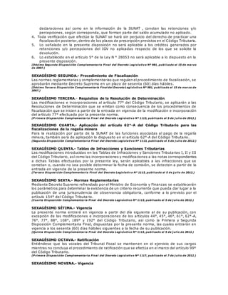 declaraciones así como en la información de la SUNAT , consten las retenciones y/o
percepciones, según corresponda, que forman parte del saldo acumulado no aplicado.
4. Toda verificación que efectúe la SUNAT se hará sin perjuicio del derecho de practicar una
fiscalización posterior, dentro de los plazos de prescripción previstos en el Código Tributario.
5. Lo señalado en la presente disposición no será aplicable a los créditos generados por
retenciones y/o percepciones del IGV no aplicadas respecto de los que se solicite la
devolución.
6. Lo establecido en el artículo 5° de la Ley N ° 28053 no será aplicable a lo dispuesto en la
presente disposición.
(Décimo Segunda Disposición Complementaria Final del Decreto Legislativo Nº 981, publicado el 15 de marzo
de 2007.)
SEXAGÉSIMO SEGUNDA.- Procedimiento de Fiscalización
Las normas reglamentarias y complementarias que regulen el procedimiento de fiscalización, se
aprobarán mediante Decreto Supremo en un plazo de sesenta (60) días hábiles.
(Décimo Tercera Disposición Complementaria Final del Decreto Legislativo Nº 981, publicado el 15 de marzo de
2007.)
SEXAGÉSIMO TERCERA.- Requisitos de la Resolución de Determinación
Las modificaciones e incorporaciones al artículo 77° del Código Tributario, se aplicarán a las
Resoluciones de Determinación que se emitan como consecuencia de los procedimientos de
fiscalización que se inicien a partir de la entrada en vigencia de la modificación e incorporación
del artículo 77° efectuada por la presente norma.
(P rimera Disposición Complementari a Final del Decreto Legislativ o Nº 1113, publicado el 5 de j ulio de 2012.)
SEXAGÉSIMO CUARTA.- Aplicación del artículo 62°-A del Código Tributario para las
fiscalizaciones de la regalía minera
Para la realización por parte de la SUNAT de las funciones asociadas al pago de la rega lía
minera, también será de aplicación lo dispuesto en el artículo 62°-A del Código Tributario.
(Segunda Disposición Complementaria Final del Decreto Legislativo Nº 1113, publicado el 5 de j ulio de 2012.)
SEXAGÉSIMO QUINTA.- Tablas de Infracciones y Sanciones Tributarias
Las modificaciones introducidas en las Tablas de Infracciones y Sanciones Tributarias I, II y III
del Código Tributario, así como las incorporaciones y modificaciones a las notas correspondientes
a dichas Tablas efectuadas por la presente ley, serán aplicables a las infracciones que se
cometan o, cuando no sea posible determinar la fecha de comisión, se detecten a partir de la
entrada en vigencia de la presente norma.
(Tercera Disposición Complementaria Final del Decreto Legislativo Nº 1113, publicado el 5 de j ulio de 2012.)
SEXAGÉSIMO SEXTA.- Normas Reglamentarias
Mediante Decreto Supremo refrendado por el Ministro de Economía y Finanzas se establecerán
los parámetros para determinar la existencia de un criterio recurrente que pueda dar lugar a la
publicación de una jurisprudencia de observancia obligatoria, conforme a lo previsto por el
artículo 154º del Código Tributario.
(Cuarta Disposición Complementaria Final del Decreto Legislativo Nº 1113, publicado el 5 de j ulio de 2012.)
SEXAGÉSIMO SÉTIMA.- Vigencia
La presente norma entrará en vigencia a partir del día siguiente al de su publicación, con
excepción de las modificaciones e incorporaciones de los artículos 44°, 45°, 46°, 61°, 62°-A,
76°, 77°, 88°, 108°, 189° y 192° del Código Tributario, así como la Primera y Segunda
Disposición Complementaria Final, dispuestas por la presente norma, las cuales entrarán en
vigencia a los sesenta (60) días hábiles siguientes a la fecha de su publicación.
(Quinta Disposición Complementaria Final del Decreto Legislativo Nº 1113, publicado el 5 de j ulio de 2012.)
SEXAGÉSIMO OCTAVA.- Ratificación
Entiéndese que los vocales del Tribunal Fiscal se mantienen en el ejercicio de sus cargos
mientras no concluya el procedimiento de ratificación que se efectúa en el marco del artículo 99º
del Código Tributario.
(P rimera Disposición Complementaria Final del Decreto Legislativo Nº 1117, publicado el 7 de j ulio de 2012.)
SEXAGÉSIMO NOVENA.- Vigencia
 