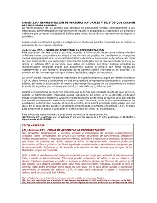 Artículo 22º.- REPRESENTACION DE PERSONAS NATURALES Y SUJETOS QUE CARECEN
DE PERSONERIA JURIDICA
La representación de los sujetos que carezcan de personería jurídica, corresponderá a sus
integrantes, administradores o representantes legales o designados. Tratándose de personas
naturales que carezcan de capacidad jurídica para obrar, actuarán sus representantes legales o
judiciales.
Las personas o entidades sujetas a obligaciones tributarias podrán cumplirlas por sí mismas o
por medio de sus representantes.
(26)Artículo 23º. - FORMA DE ACREDITAR LA REPRESENTACIÓN
Para presentar declaraciones y escritos, acceder a información de terceros independientes
utilizados como comparables en virtud a las normas de precios de transferencia, interponer
medios impugnatorios o recursos administrativos, desistirse o renunciar a derechos, así como
recabar documentos que contengan información protegida por la reserva tributaria a que se
refiere el artículo 85º, la persona que actúe en nombre del titular deberá acreditar su
representación mediante poder por documento público o privado con firma legalizada
notarialmente o por fedatario designado por la Administración Tributaria o, de acuerdo a lo
previsto en las normas que otorgan dichas facultades, según corresponda.
La SUNAT podrá regular mediante resolución de superintendencia a que se refiere el artículo
112º-A, otras formas y condiciones en que se acreditará la representación distinta al documento
público, así como la autorización al tercero para recoger las copias de los documentos e incluso
el envío de aquellos por sistemas electrónicos, telemáticos o, informáticos.
La falta o insuficiencia del poder no impedirá que se tenga por realizado el acto de que se trate,
cuando la Administración Tributaria pueda subsanarlo de oficio, o en su defecto, el deudor
tributario acompañe el poder o subsane el defecto dentro del término de quince (15) días hábiles
que deberá conceder para este fin la Administración Tributaria, salvo en los procedimientos de
aprobación automática. Cuando el caso lo amerite, ésta podrá prorrogar dicho plazo por uno
igual. En el caso de las quejas y solicitudes presentadas al amparo del artículo 153º, el plazo
para presentar el poder o subsanar el defecto será de cinco (5) días hábiles.
Para efecto de mero trámite se presumirá concedida la representación.
(26)(Artículo 23° modificado por el artículo 3° del Decreto Legislativo N° 1311, publicado el 30.12.2016 y
vigente desde el 31.12.2016).
TEXTO ANTERIOR
(25) Artículo 23º.- FORMA DE ACREDITAR LA REPRESENTACIÓN
Para presentar declaraciones y escritos, acceder a información de terceros independientes
utilizados como comparables en virtud a las normas de precios de transferencia, interponer
medios impugnatorios o recursos administrativos, desistirse o renunciar a derechos, la persona
que actúe en nombre del titular deberá acreditar su representación mediante poder por
documento público o privado con firma legalizada notarialmente o por fedatario designado por
la Administración Tributaria o, de acuerdo a lo previsto en las normas que otorgan dichas
facultades, según corresponda.
(26) La falta o insuficiencia del poder no impedirá que se tenga por realizado el acto de que se
trate, cuando la Administración Tributaria pueda subsanarlo de oficio, o en su defecto, el
deudor tributario acompañe el poder o subsane el defecto dentro del término de quince (15)
días hábiles que deberá conceder para este fin la Administración Tributaria. Cuando el caso lo
amerite, ésta podrá prorrogar dicho plazo por uno igual. En el caso de las quejas y solicitudes
presentadas al amparo del artículo 153º, el plazo para presentar el poder o subsanar el
defecto será de cinco (5) días hábiles.
Para efecto de mero trámite se presumirá concedida la representación.
(26) P árrafo sustituido por el Artículo 5º del Decreto Legislativo Nº 981, publicado el 15 de marzo de 2007.
(25) Artículo sustituido por el Artículo 10º del Decreto Legislativo N° 953, publicado el 5 de febrero de 2004.
 
