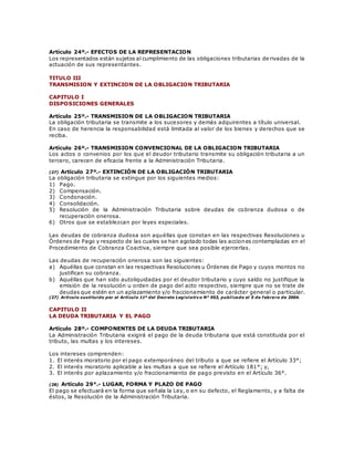 Artículo 24º.- EFECTOS DE LA REPRESENTACION
Los representados están sujetos al cumplimiento de las obligaciones tributarias de rivadas de la
actuación de sus representantes.
TITULO III
TRANSMISION Y EXTINCION DE LA OBLIGACION TRIBUTARIA
CAPITULO I
DISPOSICIONES GENERALES
Artículo 25º.- TRANSMISION DE LA OBLIGACION TRIBUTARIA
La obligación tributaria se transmite a los sucesores y demás adquirentes a título universal.
En caso de herencia la responsabilidad está limitada al valor de los bienes y derechos que se
reciba.
Artículo 26º.- TRANSMISION CONVENCIONAL DE LA OBLIGACION TRIBUTARIA
Los actos o convenios por los que el deudor tributario transmite su obligación tributaria a un
tercero, carecen de eficacia frente a la Administración Tributaria.
(27) Artículo 27º.- EXTINCIÓN DE LA OBLIGACIÓN TRIBUTARIA
La obligación tributaria se extingue por los siguientes medios:
1) Pago.
2) Compensación.
3) Condonación.
4) Consolidación.
5) Resolución de la Administración Tributaria sobre deudas de cobranza dudosa o de
recuperación onerosa.
6) Otros que se establezcan por leyes especiales.
Las deudas de cobranza dudosa son aquéllas que constan en las respectivas Resoluciones u
Órdenes de Pago y respecto de las cuales se han agotado todas las acciones contempladas en el
Procedimiento de Cobranza Coactiva, siempre que sea posible ejercerlas.
Las deudas de recuperación onerosa son las siguientes:
a) Aquéllas que constan en las respectivas Resoluciones u Órdenes de Pago y cuyos montos no
justifican su cobranza.
b) Aquéllas que han sido autoliquidadas por el deudor tributario y cuyo saldo no justifique la
emisión de la resolución u orden de pago del acto respectivo, siempre que no se trate de
deudas que estén en un aplazamiento y/o fraccionamiento de carácter general o particular.
(27) Artículo sustituido por el Artículo 11º del Decreto Legislativo N° 953, publicado el 5 de febrero de 2004.
CAPITULO II
LA DEUDA TRIBUTARIA Y EL PAGO
Artículo 28º.- COMPONENTES DE LA DEUDA TRIBUTARIA
La Administración Tributaria exigirá el pago de la deuda tributaria que está constituida por el
tributo, las multas y los intereses.
Los intereses comprenden:
1. El interés moratorio por el pago extemporáneo del tributo a que se refiere el Artículo 33°;
2. El interés moratorio aplicable a las multas a que se refiere el Artículo 181°; y,
3. El interés por aplazamiento y/o fraccionamiento de pago previsto en el Artículo 36°.
(28) Artículo 29°.- LUGAR, FORMA Y PLAZO DE PAGO
El pago se efectuará en la forma que señala la Ley, o en su defecto, el Reglamento, y a falta de
éstos, la Resolución de la Administración Tributaria.
 
