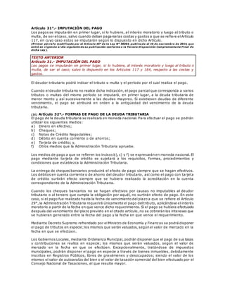 Artículo 31°.- IMPUTACIÓN DEL PAGO
Los pagos se imputarán en primer lugar, si lo hubiere, al interés moratorio y luego al tributo o
multa, de ser el caso, salvo cuando deban pagarse las costas y gastos a que se re fiere el Artículo
117, en cuyo caso estos se imputarán según lo dispuesto en dicho Artículo.
(P rimer párrafo modificado por el Artículo 15° de la Ley N° 30264, publicada el 16 de noviembre de 2014, que
entró en vigencia al día siguiente de su publicación conforme a la Tercera Disposición Complementaria Final de
dicha Ley).
TEXTO ANTERIOR
Artículo 31.- IMPUTACIÓN DEL PAGO
Los pagos se imputarán en primer lugar, si lo hubiere, al interés moratorio y luego al tributo o
multa, de ser el caso; salvo lo dispuesto en los Artículos 117 y 184, respecto a las costas y
gastos.
El deudor tributario podrá indicar el tributo o multa y el período por el cual realiza el pago.
Cuando el deudor tributario no realice dicha indicación, el pago parcial que corresponda a varios
tributos o multas del mismo período se imputará, en primer lugar, a la deuda tributaria de
menor monto y así sucesivamente a las deudas mayores. Si existiesen deudas de diferente
vencimiento, el pago se atribuirá en orden a la antigüedad del vencimiento de la deuda
tributaria.
(31) Artículo 32º.- FORMAS DE PAGO DE LA DEUDA TRIBUTARIA
El pago de la deuda tributaria se realizará en moneda nacional. Para efectuar el pago se podrán
utilizar los siguientes medios:
a) Dinero en efectivo;
b) Cheques;
c) Notas de Crédito Negociables;
d) Débito en cuenta corriente o de ahorros;
e) Tarjeta de crédito; y,
f) Otros medios que la Administración Tributaria apruebe.
Los medios de pago a que se refieren los incisos b), c) y f) se expresarán en moneda nacional. El
pago mediante tarjeta de crédito se sujetará a los requisitos, formas, procedimientos y
condiciones que establezca la Administración Tributaria.
La entrega de cheques bancarios producirá el efecto de pago siempre que se hagan efectivos.
Los débitos en cuenta corriente o de ahorro del deudor tributario, así como el pago con tarjeta
de crédito surtirán efecto siempre que se hubiera realizado la acreditación en la cuenta
correspondiente de la Administración Tributaria.
Cuando los cheques bancarios no se hagan efectivos por causas no imputables al deudor
tributario o al tercero que cumpla la obligación por aquél, no surtirán efecto de pago. En este
caso, si el pago fue realizado hasta la fecha de vencimiento del plazo a que se refiere el Artículo
29°, la Administración Tributaria requerirá únicamente el pago del tributo, aplicándose el interés
moratorio a partir de la fecha en que vence dicho requerimiento. Si el pago se hubiera efectuado
después del vencimiento del plazo previsto en el citado artículo, no se cobrarán los intereses que
se hubieran generado entre la fecha del pago y la fecha en que vence el requerimiento.
Mediante Decreto Supremo refrendado por el Ministro de Economía y Finanzas se podrá disponer
el pago de tributos en especie; los mismos que serán valuados, según el valor de mercado en la
fecha en que se efectúen.
Los Gobiernos Locales, mediante Ordenanza Municipal, podrán disponer que el pago de sus tasas
y contribuciones se realice en especie; los mismos que serán valuados, según el valor de
mercado en la fecha en que se efectúen. Excepcionalmente, tratándose de impuestos
municipales, podrán disponer el pago en especie a través de bienes inmuebles, debidamente
inscritos en Registros Públicos, libres de gravámenes y desocupados; siendo el valor de los
mismos el valor de autoavalúo del bien o el valor de tasación comercial del bien efectuado por el
Consejo Nacional de Tasaciones, el que resulte mayor.
 