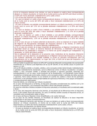 b) En el Impuesto General a las Ventas, en caso se declare un saldo a favor correspondiendo
declarar un tributo resultante, el monto de la multa será la suma del 50% del tributo omitido y
el 50% del monto declarado indebidamente como saldo a favor.
c) En el caso del Impuesto a la Renta Anual:
- En caso se declare un saldo a favor correspondiendo declarar un tributo resultante, el monto
de la multa será la suma del 50% del saldo a favor declarado indebidamente y el 50% del
tributo omitido.
- En caso se declare una pérdida correspondiendo declarar un tributo resultante, el monto de la
multa será la suma del 15% de la pérdida declarada indebidamente y el 50% del tributo
omitido.
- En caso se declare un saldo a favor indebido y una pérdida indebida, el monto de la multa
será la suma del 50% del saldo a favor declarado indebidamente y el 15% de la pérdida
declarada indebidamente.
- En caso se declare un saldo a favor indebido y una pérdida indebida, correspondiendo
declarar un tributo resultante, el monto de la multa será la suma del 50% del saldo a favor
declarado indebidamente, 15% de la pérdida declarada indebidamente y el 50% del tributo
omitido.
d) En el caso de que se hubiera obtenido la devolución y ésta se originara en el goce indebido
del Régimen de Recuperación Anticipada del Impuesto General a las Ventas, el 100% del
impuesto cuya devolución se hubiera obtenido indebidamente.
e) En el caso de omisión de la base imponible de aportaciones al Régimen Contributivo de la
Seguridad Social en Salud, al Sistema Nacional de Pensiones, o tratándose del Impuesto
Extraordinario de Solidaridad e Impuesto a la Renta de quinta categoría por trabajadores no
declarados, el 100% del tributo omitido.
Para la aplicación de lo dispuesto en la presente nota, tratándose de los deudores tributarios
que tienen una tasa distinta a la establecida en el Régimen General del Impuesto a la Renta, y
que hubieran declarado una pérdida indebida, la multa se calculará considerando, para el
procedimiento de su determinación, en lugar del 15%, el 50% de la tasa del Impuesto a la
Renta que le corresponda.
(14) La multa no podrá ser menor al 10% UIT cuando la infracción corresponda a la exoneración
establecida en el literal c) del Apéndice de la Ley Nº 28194, en los demás casos no podrá ser
menor a 1 UIT.
(15) a) El tributo omitido o el saldo, crédito u otro concepto similar determinado indebidamente
o pérdida indebidamente declarada, será la diferencia entre el tributo resultante o el saldo,
crédito u otro concepto similar o pérdida del período o ejercicio gravable, obtenido por
autoliquidación o, en su caso, como producto de la fiscalización, y el declarado como tributo
resultante o el declarado como saldo, crédito u otro concepto similar o pérdida de dicho período
o ejercicio. Para estos efectos no se tomará en cuenta los saldos a favor de los períodos
anteriores, ni las pérdidas netas compensables de ejercicios anteriores, ni los pagos anticipados
y compensaciones efectuadas.
Para tal efecto, se entiende por tributo resultante:
En el caso del Impuesto a la Renta, al impuesto calculado considerando los créditos con y sin
derecho a devolución, con excepción del saldo a favor del período anterior.
En caso los referidos créditos excedan el Impuesto calculado, el resultado será considerado saldo
a favor.
En el caso del Impuesto General a las Ventas, al resultado de la diferencia entre el impuesto
bruto y del crédito fiscal del período. En caso el referido crédito exceda el impuesto bruto, el
resultado será considerado saldo a favor.
En el caso del Nuevo Régimen Único Simplificado, a la cuota mensual.
En el caso de los demás tributos, el resultado de aplicar la alícuota a la base imponible
establecida en las leyes correspondientes.
b) En el Impuesto General a las Ventas, en caso se declare un saldo a favor correspondiendo
declarar un tributo resultante, el monto de la multa será la suma del 50% del tributo
determinado y el 50% del monto declarado indebidamente como saldo a favor.
c) En el caso del Impuesto a la Renta Anual:
- En caso se declare un saldo a favor correspondiendo declarar un tributo resultante, el monto
de la multa será la suma del 50% del saldo a favor declarado indebidamente y el 50% del
tributo determinado.
 
