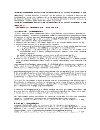 (48) P árrafo incorporado por el Artículo 16º del Decreto Legislativo N° 953, publicado el 5 de febrero de 2004.
(49)Mediante Decreto Supremo refrendado por el Ministro de Economía y Finanzas se
establecerán las normas que regularán entre otros, la devolución de los tributos que administran
los Gobiernos Locales mediante cheques no negociables, así como la emisión, utilización y
transferencia a terceros de las Notas de Crédito Negociables.
(49) P árrafo incorporado por el Artículo 16º del Decreto Legislativo N° 953, publicado el 5 de febrero de 2004.
CAPITULO III
COMPENSACION, CONDONACION Y CONSOLIDACION
(50) Artículo 40°.- COMPENSACIÓN
La deuda tributaria podrá compensarse total o parcialmente con los créditos por tributos,
sanciones, intereses y otros conceptos pagados en exceso o indebidamente, que correspondan a
períodos no prescritos, que sean administrados por el mismo órgano administrador y cuya
recaudación constituya ingreso de una misma entidad. A tal efecto, la compensación podrá
realizarse en cualquiera de las siguientes formas:
1. Compensación automática, únicamente en los casos establecidos expresamente por ley.
2. Compensación de oficio por la Administración Tributaria:
a) Si durante una verificación y/o fiscalización determina una deuda tributaria pendiente de
pago y la existencia de los créditos a que se refiere el presente artículo.
b) Si de acuerdo a la información que contienen los sistemas de la SUNAT sobre
declaraciones y pagos se detecta un pago indebido o en exceso y existe deuda tributaria
pendiente de pago.
La SUNAT señalará los supuestos en que opera la referida compensación.
En tales casos, la imputación se efectuará de conformidad con el artículo 31º.
3. Compensación a solicitud de parte, la que deberá ser efectuada por la Administración
Tributaria, previo cumplimiento de los requisitos, forma, oportunidad y condiciones que ésta
señale.
La compensación señalada en los numerales 2. y 3. Del párrafo precedente surtirá efecto en la
fecha en que la deuda tributaria y los créditos a que se refiere el primer párrafo del presente
artículo coexistan y hasta el agotamiento de estos últimos.
Se entiende por deuda tributaria materia de compensación a que se refieren los numerales 2. y
3. Del primer párrafo del presente artículo, al tributo o multa insolutos a la fecha de vencimiento
o de la comisión o, en su defecto, detección de la infracción, respectivamente, o al saldo
pendiente de pago de la deuda tributaria, según corresponda.
En el caso de los anticipos o pagos a cuenta, una vez vencido el plazo de regularización o
determinada la obligación principal, se considerará como deuda tributaria materia de la
compensación a los intereses devengados a que se refiere el segundo párrafo del artículo 34°, o
a su saldo pendiente de pago, según corresponda.
Al momento de la coexistencia, si el crédito proviene de pagos en exceso o indebidos, y es
anterior a la deuda tributaria materia de compensación, se imputará contra ésta en primer lugar,
el interés al que se refiere el artículo 38° y luego el monto del crédito.
Para efecto de este artículo, son créditos por tributos el saldo a favor del exportador, el reintegro
tributario y cualquier otro concepto similar establecido en las normas tributarias.
(50) Artículo sustituido por el Artículo 8º del Decreto Legislativo Nº 981, publicado el 15 de marzo de 2007.
Artículo 41°.- CONDONACION
La deuda tributaria sólo podrá ser condonada por norma expresa con rango de Ley.
(51) Excepcionalmente, los Gobiernos locales podrán condonar, con carácter general, el interés
moratorio y las sanciones, respecto de los impuestos que administren. En el caso de
contribuciones y tasas dicha condonación también podrá alcanzar al tributo.
(51) P árrafo sustituido por el Artículo 9º del Decreto Legislativo Nº 981, publicado el 15 de marzo de 2007.
 