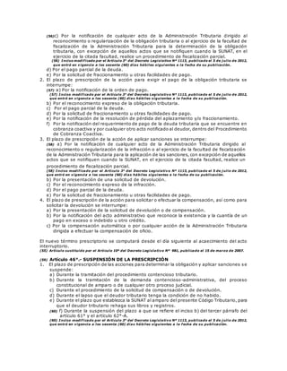 (56)c) Por la notificación de cualquier acto de la Administración Tributaria dirigido al
reconocimiento o regularización de la obligación tributaria o al ejercicio de la facultad de
fiscalización de la Administración Tributaria para la determinación de la obligación
tributaria, con excepción de aquellos actos que se notifiquen cuando la SUNAT, en el
ejercicio de la citada facultad, realice un procedimiento de fiscalización parcial.
(56) Inciso modificado por el Artículo 3° del Decreto Legislativo Nº 1113, publicado el 5 de j ulio de 2012,
que entró en vigencia a los sesenta (60) días hábiles sigui entes a la fecha de su publicación.
d) Por el pago parcial de la deuda.
e) Por la solicitud de fraccionamiento u otras facilidades de pago.
2. El plazo de prescripción de la acción para exigir el pago de la obligación tributaria se
interrumpe:
(57) a) Por la notificación de la orden de pago.
(57) Inciso modificado por el Artículo 3° del Decreto Legislativo Nº 1113, publicado el 5 de j ulio de 2012,
que entró en vigencia a los sesenta (60) días hábiles siguientes a la fecha de su publicación.
b) Por el reconocimiento expreso de la obligación tributaria.
c) Por el pago parcial de la deuda.
d) Por la solicitud de fraccionamiento u otras facilidades de pago.
e) Por la notificación de la resolución de pérdida del aplazamiento y/o fraccionamiento.
f) Por la notificación del requerimiento de pago de la deuda tributaria que se encuentre en
cobranza coactiva y por cualquier otro acto notificado al deudor, dentro del Procedimiento
de Cobranza Coactiva.
3. El plazo de prescripción de la acción de aplicar sanciones se interrumpe:
(58) a) Por la notificación de cualquier acto de la Administración Tributaria dirigido al
reconocimiento o regularización de la infracción o al ejercicio de la facultad de fiscalización
de la Administración Tributaria para la aplicación de las sanciones, con excepción de aquellos
actos que se notifiquen cuando la SUNAT, en el ejercicio de la citada facultad, realice un
procedimiento de fiscalización parcial.
(58) Inciso modificado por el Artículo 3° del Decreto Legislativo Nº 1113, publicado el 5 de j ulio de 2012,
que entró en vigencia a los sesenta (60) días hábiles siguientes a la fecha de su publicación.
b) Por la presentación de una solicitud de devolución.
c) Por el reconocimiento expreso de la infracción.
d) Por el pago parcial de la deuda.
e) Por la solicitud de fraccionamiento u otras facilidades de pago.
4. El plazo de prescripción de la acción para solicitar o efectuar la compensación, así como para
solicitar la devolución se interrumpe:
a) Por la presentación de la solicitud de devolución o de compensación.
b) Por la notificación del acto administrativo que reconoce la existencia y la cuantía de un
pago en exceso o indebido u otro crédito.
c) Por la compensación automática o por cualquier acción de la Administración Tributaria
dirigida a efectuar la compensación de oficio.
El nuevo término prescriptorio se computará desde el día siguiente al acaecimiento del acto
interruptorio.
(55) Artículo sustituido por el Artículo 10º del Decreto Legislativo Nº 981, publicado el 15 de marzo de 2007.
(59) Artículo 46°.- SUSPENSIÓN DE LA PRESCRIPCIÓN
1. El plazo de prescripción de las acciones para determinar la obligación y aplicar sanciones se
suspende:
a) Durante la tramitación del procedimiento contencioso tributario.
b) Durante la tramitación de la demanda contencioso-administrativa, del proceso
constitucional de amparo o de cualquier otro proceso judicial.
c) Durante el procedimiento de la solicitud de compensación o de devolución.
d) Durante el lapso que el deudor tributario tenga la condición de no habido.
e) Durante el plazo que establezca la SUNAT al amparo del presente Código Tributario, para
que el deudor tributario rehaga sus libros y registros.
(60) f) Durante la suspensión del plazo a que se refiere el inciso b) del tercer párrafo del
artículo 61° y el artículo 62°-A.
(60) Inciso modif icado por el Artículo 3° del Decreto Legislativo Nº 1113, publicado el 5 de j ulio de 2012,
que entró en vigencia a los sesenta (60) días hábiles siguientes a la fecha de su publicación.
 