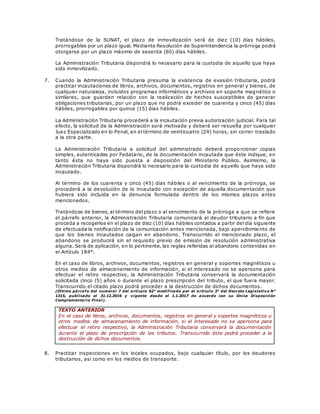 Tratándose de la SUNAT, el plazo de inmovilización será de diez (10) días hábiles,
prorrogables por un plazo igual. Mediante Resolución de Superintendencia la prórroga podrá
otorgarse por un plazo máximo de sesenta (60) días hábiles.
La Administración Tributaria dispondrá lo necesario para la custodia de aquello que haya
sido inmovilizado.
7. Cuando la Administración Tributaria presuma la existencia de evasión tributaria, podrá
practicar incautaciones de libros, archivos, documentos, registros en general y bienes, de
cualquier naturaleza, incluidos programas informáticos y archivos en soporte magnético o
similares, que guarden relación con la realización de hechos susceptibles de generar
obligaciones tributarias, por un plazo que no podrá exceder de cuarenta y cinco (45) días
hábiles, prorrogables por quince (15) días hábiles.
La Administración Tributaria procederá a la incautación previa autorización judicial. Para tal
efecto, la solicitud de la Administración será motivada y deberá ser resuelta por cualquier
Juez Especializado en lo Penal, en el término de veinticuatro (24) horas, sin correr traslado
a la otra parte.
La Administración Tributaria a solicitud del administrado deberá proporcionar copias
simples, autenticadas por Fedatario, de la documentación incautada que éste indique, en
tanto ésta no haya sido puesta a disposición del Ministerio Público. Asimismo, la
Administración Tributaria dispondrá lo necesario para la custodia de aquello que haya sido
incautado.
Al término de los cuarenta y cinco (45) días hábiles o al vencimiento de la prórroga, se
procederá a la devolución de lo incautado con excepción de aquella documentación que
hubiera sido incluida en la denuncia formulada dentro de los mismos plazos antes
mencionados.
Tratándose de bienes, al término del plazo o al vencimiento de la prórroga a que se refiere
el párrafo anterior, la Administración Tributaria comunicará al deudor tributario a fin que
proceda a recogerlos en el plazo de diez (10) días hábiles contados a partir del día siguiente
de efectuada la notificación de la comunicación antes mencionada, bajo apercibimie nto de
que los bienes incautados caigan en abandono. Transcurrido el mencionado plazo, el
abandono se producirá sin el requisito previo de emisión de resolución administrativa
alguna. Será de aplicación, en lo pertinente, las reglas referidas al abandono contenidas en
el Artículo 184°.
En el caso de libros, archivos, documentos, registros en general y soportes magnéticos u
otros medios de almacenamiento de información, si el interesado no se apersona para
efectuar el retiro respectivo, la Administración Tributaria conservará la documentación
solicitada cinco (5) años o durante el plazo prescripción del tributo, el que fuera mayor.
Transcurrido el citado plazo podrá proceder a la destrucción de dichos documentos.
(Último párrafo del numeral 7 del artículo 62° modificado por el artículo 3° del Decreto Legislativo N°
1315, publicado el 31.12.2016 y vigente desde el 1.1.2017 de acuerdo con su Única Disposición
Complementaria Final).
TEXTO ANTERIOR
En el caso de libros, archivos, documentos, registros en general y soportes magnéticos u
otros medios de almacenamiento de información, si el interesado no se apersona para
efectuar el retiro respectivo, la Administración Tributaria conservará la documentación
durante el plazo de prescripción de los tributos. Transcurrido éste podrá proceder a la
destrucción de dichos documentos.
8. Practicar inspecciones en los locales ocupados, bajo cualquier título, por los deudores
tributarios, así como en los medios de transporte.
 