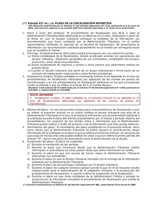 (*) Artículo 62°-A.- (75) PLAZO DE LA FISCALIZACIÓN DEFINITIVA
(75) Epígrafe modificado por el Artículo 3° del Decreto Legislativo Nº 1113, publicado el 5 de j ulio de
2012, que entró en vigencia a los sesenta (60) días hábiles siguientes a la f echa de su publicación.
1. Plazo e inicio del cómputo: El procedimiento de fiscalización que lleve a cabo la
Administración Tributaria debe efectuarse en un plazo de un (1) año, computado a partir de
la fecha en que el deudor tributario entregue la totalidad de la información y/o
documentación que fuera solicitada por la Administración Tributaria, en el primer
requerimiento notificado en ejercicio de su facultad de fiscalización. De presentarse la
información y/o documentación solicitada parcialmente no se tendrá por entregada hasta
que se complete la misma.
2. Prórroga: Excepcionalmente dicho plazo podrá prorrogarse por uno adicional cuando:
a) Exista complejidad de la fiscalización, debido al elevado volumen de operaciones del
deudor tributario, dispersión geográfica de sus actividades, complejidad del proceso
productivo, entre otras circunstancias.
b) Exista ocultamiento de ingresos o ventas u otros hechos que determinen indicios de
evasión fiscal.
c) Cuando el deudor tributario sea parte de un grupo empresarial o forme parte de un
contrato de colaboración empresarial y otras formas asociativas.
3. Excepciones al plazo: El plazo señalado en el presente artículo no es aplicable en el caso de
procedimientos de fiscalización efectuados por aplicación de las normas de precios de
transferencias o en los procedimientos de fiscalización definitiva en los que corresponda
remitir el informe a que se refiere el artículo 62-C al Comité Revisor.
(Numeral 3 del artículo 62°-A modificado por el artículo 3° del Decreto Legislativo N.° 1422, publicado el
13.9.2018 y vigente desde el 14.9.2018).
TEXTO ANTERIOR
3. Excepciones al plazo: El plazo señalado en el presente artículo no es aplicable en el
caso de fiscalizaciones efectuadas por aplicación de las normas de precios de
transferencia.
4. Efectos del plazo: Un vez transcurrido el plazo para el procedimiento de fiscalización a que
se refiere el presente artículo no se podrá notificar al deudor tributario otro acto de la
Administración Tributaria en el que se le requiera información y/o documentación adicional a
la solicitada durante el plazo del referido procedimiento por el tributo y período materia del
procedimiento, sin perjuicio de los demás actos o información que la Administración
Tributaria pueda realizar o recibir de terceros o de la información que ésta pueda elaborar.
5. Vencimiento del plazo: El vencimiento del plazo establecido en el presente artículo tiene
como efecto que la Administración Tributaria no podrá requerir al contribuyente mayor
información de la solicitada en el plazo a que se refiere el presente artículo; sin perjuicio de
que luego de transcurrido éste pueda notificar los actos a que se refiere el primer párrafo del
artículo 75°, dentro del plazo de prescripción para la determinación de la deuda.
6. Suspensión del plazo: El plazo se suspende:
a) Durante la tramitación de las pericias.
b) Durante el lapso que transcurra desde que la Administración Tributaria solicite
información a autoridades de otros países hasta que dicha información se remita.
c) Durante el plazo en que por causas de fuerza mayor la Administración Tributaria
interrumpa sus actividades.
d) Durante el lapso en que el deudor tributario incumpla con la entrega de la información
solicitada por la Administración Tributaria.
e) Durante el plazo de las prórrogas solicitadas por el deudor tributario.
f) Durante el plazo de cualquier proceso judicial cuando lo que en él se resuelva resulta
indispensable para la determinación de la obligación tributaria o la prosecución del
procedimiento de fiscalización, o cuando ordena la suspensión de la fiscalización.
g) Durante el plazo en que otras entidades de la Administración Pública o privada no
proporcionen la información vinculada al procedimiento de fiscalización que solicite la
Administración Tributaria.
(*) Artículo incorporado por el Artículo 15 del Decreto Legislativo Nº 981, publicado el 15 de marzo de 2007.
 