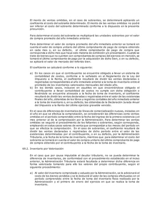 El monto de ventas omitidas, en el caso de sobrantes, se determinará aplicando un
coeficiente al costo del sobrante determinado. El monto de las ventas omitidas no podrá
ser inferior al costo del sobrante determinado conforme a lo dispuesto en la presente
presunción.
Para determinar el costo del sobrante se multiplicará las unidades sobrantes por el valor
de compra promedio del año inmediato anterior.
Para determinar el valor de compra promedio del año inmediato anterior se tomará en
cuenta el valor de compra unitario del último comprobante de pago de compra obtenido
en cada mes o, en su defecto, el último comprobante de pago de compra que
corresponda a dicho mes que haya sido materia de exhibición y/o presentación. Cuando se
trate de bienes que no cuenten con comprobantes de compras del ejercicio en mención, se
tomará el último comprobante de pago por la adquisición de dicho bien, o en su defecto,
se aplicará el valor de mercado del referido bien.
El coeficiente se calculará conforme a lo siguiente:
a) En los casos en que el contribuyente se encuentre obligado a llevar un sistema de
contabilidad de costos, conforme a lo señalado en el Reglamento de la Ley del
Impuesto a la Renta, el coeficiente resultará de dividir las ventas declaradas o
registradas correspondientes al año inmediato anterior a la toma de inventario entre el
promedio de los inventarios valorizados mensuales del citado año.
b) En los demás casos, inclusive en aquéllos en que encontrándose obligado el
contribuyente a llevar contabilidad de costos no cumple con dicha obligación o
llevándola se encuentra atrasada a la fecha de toma de inventario, el coeficiente
resultará de dividir las ventas declaradas o registradas entre el valor de las existencias
finales del año, obtenidas de los libros y registros contables del año inmediato anterior
a la toma de inventario o, en su defecto, las obtenidas de la Declaración Jurada Anual
del Impuesto a la Renta del último ejercicio gravable vencido.
En el caso de diferencias de inventarios de líneas de comercialización nuevas, iniciadas en
el año en que se efectúa la comprobación, se considerarán las diferencias como ventas
omitidas en el período comprendido entre la fecha del ingreso de la primera existencia y el
mes anterior al de la comprobación por la Administración. Para determinar las ventas
omitidas se seguirá el procedimiento de los faltantes o sobrantes, según corresponda,
empleando en estos casos valores de venta que correspondan a los meses del período en
que se efectúa la comprobación. En el caso de sobrantes, el coeficiente resultará de
dividir las ventas declaradas o registradas de dicho período entre el valor de las
existencias determinadas por el contribuyente, o en su defecto, por la Administración
Tributaria, a la fecha de la toma de inventario, mientras que para determinar el costo del
sobrante se tomará en cuenta el valor de compra unitario del último comprobante de pago
de compra obtenido por el contribuyente a la fecha de la toma de inventario.
69.2. Inventario por Valorización
En el caso que por causa imputable al deudor tributario, no se pueda determinar la
diferencia de inventarios, de conformidad con el procedimiento establecido en el inciso
anterior, la Administración Tributaria estará facultada a determinar dicha diferencia en
forma valorizada tomando para ello los valores del propio contribuyente, según el
siguiente procedimiento:
a) Al valor del inventario comprobado y valuado por la Administración, se le adicionará el
costo de los bienes vendidos y se le deducirá el valor de las compras efectuadas en el
período comprendido entre la fecha de toma del inventario físico realizado por la
Administración y el primero de enero del ejercicio en que se realiza la toma de
inventario.
 