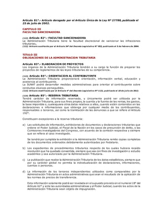 Artículo 81°.- Artículo derogado por el Artículo Único de la Ley Nº 27788, publicada el
25 de julio de 2002.
CAPITULO III
FACULTAD SANCIONADORA
(112) Artículo 82°.- FACULTAD SANCIONADORA
La Administración Tributaria tiene la facultad discrecional de sancionar las infracciones
tributarias.
(112) Artículo sustituido por el Artículo 34º del Decreto Legislativo N° 953, publicado el 5 de febrero de 2004.
TITULO III
OBLIGACIONES DE LA ADMINISTRACION TRIBUTARIA
Artículo 83°.- ELABORACION DE PROYECTOS
Los órganos de la Administración Tributaria tendrán a su cargo la función de preparar los
proyectos de reglamentos de las leyes tributarias de su competencia.
(113) Artículo 84°.- ORIENTACION AL CONTRIBUYENTE
La Administración Tributaria proporcionará orientación, información verbal, educación y
asistencia al contribuyente.
La SUNAT podrá desarrollar medidas administrativas para orientar al contribuyente sobre
conductas elusivas perseguibles.
(113) Artículo modificado por el Artículo 4° del Decreto Legislativo Nº 1121, publicado el 18 de j ulio de 2012.
(114) Artículo 85°.- RESERVA TRIBUTARIA
Tendrá carácter de información reservada, y únicamente podrá ser utilizada por la
Administración Tributaria, para sus fines propios, la cuantía y la fuente de las rentas, los gastos,
la base imponible o, cualesquiera otros datos relativos a ellos, cuando estén contenidos en las
declaraciones e informaciones que obtenga por cualquier medio de los contribuyentes,
responsables o terceros, así como la tramitación de las denuncias a que se refiere el Artículo
192°.
Constituyen excepciones a la reserva tributaria:
a) Las solicitudes de información, exhibiciones de documentos y declaraciones tributarias que
ordene el Poder Judicial, el Fiscal de la Nación en los casos de presunción de delito, o las
Comisiones investigadoras del Congreso, con acuerdo de la comisión respectiva y siempre
que se refiera al caso investigado.
Se tendrá por cumplida la exhibición si la Administración Tributaria remite copias completas
de los documentos ordenados debidamente autenticadas por Fedatario.
b) Los expedientes de procedimientos tributarios respecto de los cuales hubiera recaído
resolución que ha quedado consentida, siempre que sea con fines de investigación o estudio
académico y sea autorizado por la Administración Tributaria.
c) La publicación que realice la Administración Tributaria de los datos estadísticos, siempre que
por su carácter global no permita la individualización de declaraciones, informaciones,
cuentas o personas.
d) La información de los terceros independientes utilizados como comparables por la
Administración Tributaria en actos administrativos que sean el resultado de la aplicación de
las normas de precios de transferencia.
Esta información solamente podrá ser revelada en el supuesto previsto en el numeral 18° del
Artículo 62° y ante las autoridades administrativas y el Poder Judicial, cuando los actos de la
Administración Tributaria sean objeto de impugnación.
 