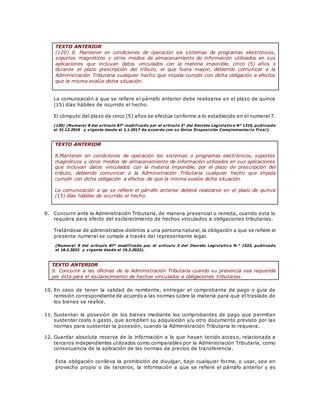 TEXTO ANTERIOR
(120) 8. Mantener en condiciones de operación los sistemas de programas electrónicos,
soportes magnéticos y otros medios de almacenamiento de información utilizados en sus
aplicaciones que incluyan datos vinculados con la materia imponible, cinco (5) años o
durante el plazo prescripción del tributo, el que fuera mayor, debiendo comunicar a la
Administración Tributaria cualquier hecho que impida cumplir con dicha obligación a efectos
que la misma evalúe dicha situación.
La comunicación a que se refiere el párrafo anterior debe realizarse en el plazo de quince
(15) días hábiles de ocurrido el hecho.
El cómputo del plazo de cinco (5) años se efectúa conforme a lo establecido en el numeral 7.
(120) (Numeral 8 del artículo 87° modificado por el artículo 3° del Decreto Legislativo N° 1315, publicado
el 31.12.2016 y vigente desde el 1.1.2017 de acuerdo con su Única Disposición Complementaria Final).
TEXTO ANTERIOR
8.Mantener en condiciones de operación los sistemas o programas electrónicos, soportes
magnéticos y otros medios de almacenamiento de información utilizados en sus aplicaciones
que incluyan datos vinculados con la materia imponible, por el plazo de prescripción del
tributo, debiendo comunicar a la Administración Tributaria cualquier hecho que impida
cumplir con dicha obligación a efectos de que la misma evalúe dicha situación.
La comunicación a qe se refiere el párrafo anterior deberá realizarse en el plazo de quince
(15) días hábiles de ocurrido el hecho.
9. Concurrir ante la Administración Tributaria, de manera presencial o remota, cuando esta lo
requiera para efecto del esclarecimiento de hechos vinculados a obligaciones tributarias.
Tratándose de administrados distintos a una persona natural, la obligación a que se refiere el
presente numeral se cumple a través del representante legal.
(Numeral 9 del artículo 87° modificado por el artículo 3 del Decreto Legislativo N.° 1523, publicado
el 18.2.2022 y vigente desde el 19.2.2022).
TEXTO ANTERIOR
9. Concurrir a las oficinas de la Administración Tributaria cuando su presencia sea requerida
por ésta para el esclarecimiento de hechos vinculados a obligaciones tributarias.
10. En caso de tener la calidad de remitente, entregar el comprobante de pago o guía de
remisión correspondiente de acuerdo a las normas sobre la materia para que el traslado de
los bienes se realice.
11. Sustentar la posesión de los bienes mediante los comprobantes de pago que permitan
sustentar costo o gasto, que acrediten su adquisición y/u otro documento previsto por las
normas para sustentar la posesión, cuando la Administración Tributaria lo requiera.
12. Guardar absoluta reserva de la información a la que hayan tenido acceso, relacionada a
terceros independientes utilizados como comparables por la Administración Tributaria, como
consecuencia de la aplicación de las normas de precios de transferencia.
Esta obligación conlleva la prohibición de divulgar, bajo cualquier forma, o usar, sea en
provecho propio o de terceros, la información a que se refiere el párrafo anterior y es
 