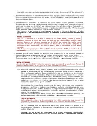 extensible a los representantes que se designen al amparo del numeral 18° del Artículo 62°.
13. Permitir la instalación de los sistemas informáticos, equipos u otros medios utilizados para el
control tributario proporcionados por SUNAT con las condiciones o características técnicas
establecidas por ésta.
14. (121) Comunicar a la SUNAT si tienen en su poder bienes, valores y fondos, depósitos,
custodia y otros, así como los derechos de crédito cuyos titulares sean aquellos sujetos en
cobranza coactiva que la SUNAT les indique. Para dicho efecto mediante Resolución de
Superintendencia se designará a los sujetos obligados a proporcionar dicha información, así
como la forma, plazo y condiciones en que deben cumplirla.
(121) (Numeral 14 del artículo 87° modificado por el artículo 3° del Decreto Legislativo N° 1315,
publicado el 31.12.2016 y vigente desde el 1.1.2017 de acuerdo con su Única Disposición Complementaria
Final).
TEXTO ANTERIOR
(121) 14. Comunicar a la SUNAT si tienen en su poder bienes, valores y fondos,
depósitos, custodia y otros, así como los derechos de crédito cuyos titulares sean
aquellos deudores en cobranza coactiva que la SUNAT les indique. Para dicho efecto
mediante Resolución de Superintendencia se designará a los sujetos obligados a
proporcionar dicha información, así como la forma, plazo y condiciones en que deben
cumplirla.
(121) Numeral incorporado por el Artículo 22º del Decreto Legislativo Nº 981, publicado el 15 de
marzo de 2007.
15. Permitir que la SUNAT realice las acciones que corresponda a las diversas formas de
asistencia administrativa mutua, para lo cual los administrados, entre otros, deben:
(Encabezado del numeral 15 del artículo 87° modificado por la P rimera Disposición Complementaria
Modificatoria del Decreto Legislativo Nº 1372, publicado el 2.8.2018 y vigente desde el 3.8.2018).
TEXTO ANTERIOR
15. Permitir que la SUNAT realice las acciones que corresponda a las diversas formas de
asistencia administrativa mutua, para lo cual los administrados deben:
15.1 Presentar o exhibir, en las oficinas fiscales o ante los funcionarios autorizados, según
señale la Administración, las declaraciones, informes, libros de actas, registros y
libros contables y cualquier documento, inclusive los que sustenten el cumplimiento
de los procedimientos de debida diligencia que respalden las declaraciones juradas
informativas que se presentan a la SUNAT, en la forma, plazos y condiciones en que
sean requeridos, así como, cuando corresponda, sus respectivas copias, las cuales
deben ser refrendadas por el sujeto o por su representante legal; y de ser el caso,
realizar las aclaraciones que le soliciten.
Esta obligación incluye la de proporcionar los datos necesarios para conocer los
programas y archivos en medios magnéticos o de cualquier otra naturaleza, así como
la de proporcionar los perfiles de acceso al programa correspondiente con el que el
administrado registra sus operaciones contables, siempre que el referido sistema
cuente con dicha opción.
(Segundo párrafo del acápite 15.1 del numeral 15 del artículo 87° modificado por el artículo 3 del
Decreto Legislativo N.° 1523, publicado el 18.2.2022 y vigente desde el 19.2.2022).
TEXTO ANTERIOR
Esta obligación incluye la de proporcionar los datos necesarios para conocer los
programas y archivos en medios magnéticos o de cualquier otra naturaleza.
De no contarse con los elementos necesarios para permitir el acceso a la
Administración Tributaria, se debe probar el cumplimiento de los procedimientos de
debida diligencia.
(Numeral 15.1 del artículo 87° modificado por la P rimera Disposición Complementaria
Modificatoria del Decreto Legislativo Nº 1372, publicado el 2.8.2018 y vigente desde el 3.8.2018).
 