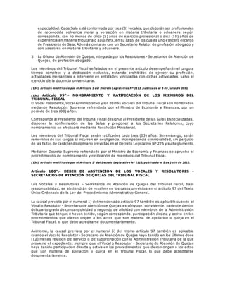 especialidad. Cada Sala está conformada por tres (3) vocales, que deberán ser profesionales
de reconocida solvencia moral y versación en materia tributaria o aduanera según
corresponda, con no menos de cinco (5) años de ejercicio profesional o diez (10) años de
experiencia en materia tributaria o aduanera, en su caso, de los cuales uno ejercerá el cargo
de Presidente de Sala. Además contarán con un Secretario Relator de profesión abogado y
con asesores en materia tributaria y aduanera.
5. La Oficina de Atención de Quejas, integrada por los Resolutores - Secretarios de Atención de
Quejas, de profesión abogado.
Los miembros del Tribunal Fiscal señalados en el presente artículo desempeñarán el cargo a
tiempo completo y a dedicación exclusiva, estando prohibidos de ejercer su profesión,
actividades mercantiles e intervenir en entidades vinculadas con dichas actividades, salvo el
ejercicio de la docencia universitaria.
(134) Artículo modificado por el Artículo 3 del Decreto Legislativo Nº 1113, publicado el 5 de j ulio de 2012.
(136) Artículo 99°.- NOMBRAMIENTO Y RATIFICACIÓN DE LOS MIEMBROS DEL
TRIBUNAL FISCAL
El Vocal Presidente, Vocal Administrativo y los demás Vocales del Tribunal Fiscal son nombrados
mediante Resolución Suprema refrendada por el Ministro de Economía y Finanzas, por un
período de tres (03) años.
Corresponde al Presidente del Tribunal Fiscal designar al Presidente de las Salas Especializadas,
disponer la conformación de las Salas y proponer a los Secretarios Relatores, cuyo
nombramiento se efectuará mediante Resolución Ministerial.
Los miembros del Tribunal Fiscal serán ratificados cada tres (03) años. Sin embargo, serán
removidos de sus cargos si incurren en negligencia, incompetencia o inmoralidad, sin perjuicio
de las faltas de carácter disciplinario previstas en el Decreto Legislativo Nº 276 y su Reglamento.
Mediante Decreto Supremo refrendado por el Ministro de Economía y Finanzas se aprueba el
procedimiento de nombramiento y ratificación de miembros del Tribunal Fiscal.
(136) Artículo modificado por el Artículo 3° del Decreto Legislativo Nº 1113, publicado el 5 de j ulio de 2012.
Artículo 100°.- DEBER DE ABSTENCIÓN DE LOS VOCALES Y RESOLUTORES -
SECRETARIOS DE ATENCIÓN DE QUEJAS DEL TRIBUNAL FISCAL
Los Vocales y Resolutores - Secretarios de Atención de Quejas del Tribunal Fiscal, bajo
responsabilidad, se abstendrán de resolver en los casos previstos en el artículo 97 del Texto
Único Ordenado de la Ley del Procedimiento Administrativo General.
La causal prevista por el numeral 1) del mencionado artículo 97 también es aplicable cuando el
Vocal o Resolutor - Secretario de Atención de Quejas es cónyuge, conviviente, pariente dentro
del cuarto grado de consanguinidad o segundo de afinidad con miembros de la Administración
Tributaria que tengan o hayan tenido, según corresponda, participación directa y activa en los
procedimientos que dieron origen a los actos que son materia de apelación o queja en el
Tribunal Fiscal, lo que debe acreditarse documentariamente.
Asimismo, la causal prevista por el numeral 5) del mismo artículo 97 también es aplicable
cuando el Vocal o Resolutor - Secretario de Atención de Quejas haya tenido en los últimos doce
(12) meses relación de servicio o de subordinación con la Administración Tributaria de la que
proviene el expediente, siempre que el Vocal o Resolutor - Secretario de Atención de Quejas
haya tenido participación directa y activa en los procedimientos que dieron origen a los actos
que son materia de apelación o queja en el Tribunal Fiscal, lo que debe acreditarse
documentariamente.
 